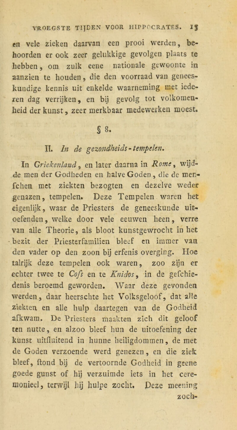 en vele zieken daarvan een prooi werden, be- hoorden er ook zeer gelukkige gevolgen plaats te hebben, om zulk eene nationale gewoonte in aanzien te houden, die den vcorraad van genees- kundige kennis uit enkelde waarneming met iede- ren dag verrijken, en bij gevolg tot volkomen- heid der kunst, zeer merkbaar medewerken moest. § 8. II. In de gezondheids •tempelen. In Griekenland, en later daarna in Rome, wijd- de men der Godheden en halve Goden, die de men- fchen met ziekten bezogten en dezelve weder genazen, tempelen. Deze Tempelen waren het eigenlijk, waar de Priesters de geneeskunde uit- oefenden , welke door vele eeuwen heen, verre van alle Theorie, als bloot kunstgewrocht inliet - bezit der Priestsrfamilien bleef en immer van den vader op den zoon bij erfenis o verging. Hoe talrijk deze tempelen ook waren, zoo zijn er echter twee te Cofs en te Knidvs, in de gefchïe- denis beroemd geworden. Waar deze gevonden werden, daar heerschte het Volksgeloof, dat alle ziekten en alle hulp daartegen van de Godheid afkwam. De Priesters maakten zich dit geloof ten nutte, en alzoo bleef hun de uitoefening der kunst uitfluitend in hunne heiligdommen, de met de Goden verzoende werd genezen, en die ziek bleef, ftond bij de vertoornde Godheid in geene goede gunst of hij verzuimde iets in het cere- monieel, terwijl hij hulpe zocht. Deze meening zoen-