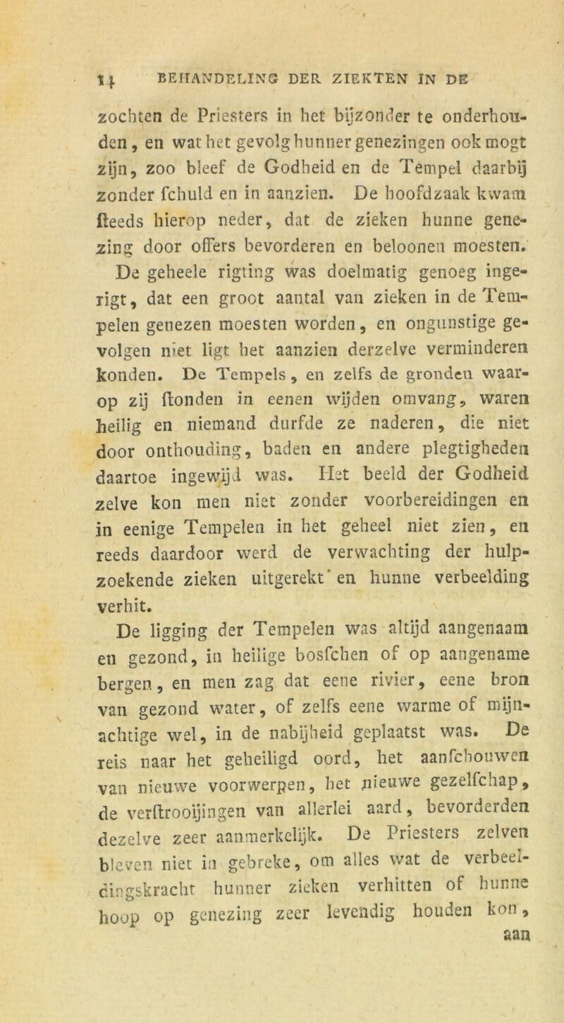 zochten de Priesters in het bijzonder te onderhou- den, en wat het gevolg hunner genezingen ookmogt zijn, zoo bleef de Godheiden de Tempel daarbij zonder fchuld en in aanzien. De hoofdzaak kwam Reeds hierop neder, dat de zieken hunne gene- zing door offers bevorderen en beloonen moesten. De geheele rigting was doelmatig genoeg inge- rigt, dat een groot aantal van zieken in de Tem- pelen genezen moesten worden, en ongunstige ge- volgen niet ligt het aanzien derzelve verminderen konden. De Tempels , en zelfs de gronden waar- op zij Ronden in eenen wijden om vang, waren heilig en niemand durfde ze naderen, die niet door onthouding, baden en andere plegtigbeden daartoe ingewijd was. Het beeld der Godheid zelve kon men niet zonder voorbereidingen en in eenige Tempelen in het geheel niet zien, en reeds daardoor werd de verwachting der hulp- zoekende zieken uitgerekt'en hunne verbeelding verhit. De ligging der Tempelen was altijd aangenaam eu gezond, in heilige bosfchen of op aangename bergen, en men zag dat eene rivier, eene bron van gezond water, of zelfs eene warme of mijn- achtige wel, in de nabijheid geplaatst was. De reis naar het geheiligd oord, het aanfchouwen van nieuwe voorwerpen, het nieuwe gezelfchap, de verftrooijingen van allerlei aard, bevorderden dezelve zeer aanmerkelijk. De Priesters zelven bleven niet in gebreke, om alles wat de verbeel- dingskracht hunner zieken verhitten of hunne hoop op genezing zeer levendig houden kon,