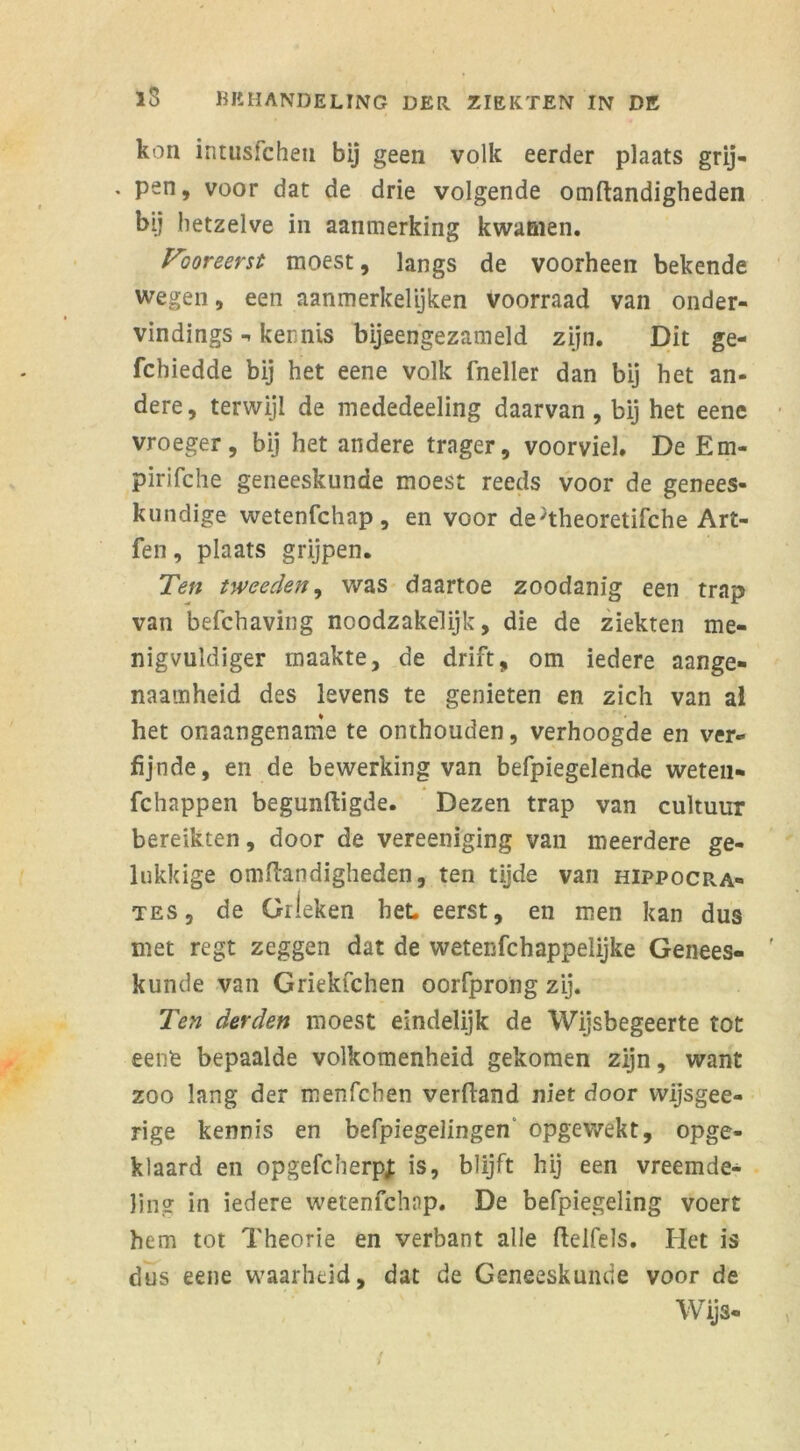 kon intusfcheti bij geen volk eerder plaats grij- , pen, voor dat de drie volgende omftandigheden bij hetzelve in aanmerking kwamen. Vooreerst moest, langs de voorheen bekende wegen, een aanmerkelyken voorraad van onder- vindings kennis bijeengezameld zijn. Dit ge- fchiedde bij het eene volk fneller dan bij het an- dere, terwijl de mededeeling daarvan, bij het eene vroeger, bij het andere trager, voorviel. De Em- pirifche geneeskunde moest reeds voor de genees- kundige wetenfchap , en voor de'theoretifche Art- fen, plaats grijpen. Ten tweeden, was daartoe zoodanig een trap van befchaving noodzakelijk, die de ziekten me- nigvuldiger maakte, de drift, om iedere aange- naamheid des levens te genieten en zich van al het onaangename te onthouden, verhoogde en ver- fijnde, en de bewerking van befpiegelende weten- fchappen begunftigde. Dezen trap van cultuur bereikten, door de vereeniging van meerdere ge- lukkige omffandigheden, ten tijde van hippocra- tes, de Gileken bet eerst, en men kan dus met regt zeggen dat de wetenfchappelijke Genees- kunde van Griekfchen oorfprong zij. Ten derden moest eindelijk de Wijsbegeerte tot eene bepaalde volkomenheid gekomen zijn, want zoo lang der menfchen verfland niet door wijsgee- rige kennis en befpiegelingen‘ opgewekt, opge- klaard en opgefcherpj: is, blijft hij een vreemde- ling in iedere wetenfchap. De befpiegeling voert hem tot Theorie en verbant alle ftelfels. Het is dus eene waarheid, dat de Geneeskunde voor de Wijs-