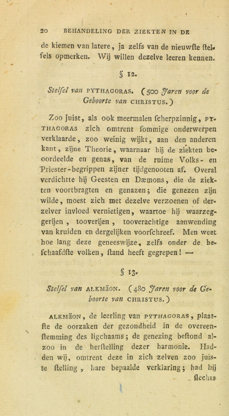 de kiemen van latere, ja zelfs van de nieuwfte (lel- leis opmerken. Wij willen dezelve leeren kennen. § 12. Stelfel van pythagoras. C5°o Afaren voor de Geboorte van Christus.) Zoojuist, als ook meermalen fcherpzinnig, py- tiiagoras zich omtrent fommige onderwerpen verklaarde, zoo weinig wijkt, aan den anderen kant, zijne Theorie, waarnaar hij de ziekten be- oordeelde en genas, van de ruime Volks- en Triester-begrippen zijner tijdgenooten af. Overal verdichtte hij Geesten en Dremons, die de ziek- ten voortbragten en genazen; die genezen zijn wilde, moest zich met dezelve verzoenen of der- zelver invloed vernietigen, waartoe hij waarzeg- gerijen , tooverijen , tooveracbtige aanwending van kruiden en dergelijken voorfchreef. Men weet hoe lang deze geneeswijze, zelfs onder de ba- fchaafdfte volken, ftand heeft gegrepen! — § 13* Stelfel van alkmüon. (4S0 Jaren voor de Ge- boorte van Christus.) alkmëon, de leerling van pythagoras, plaat- fte de oorzaken der gezondheid in de overeen- ftemming des ligchaams; de genezing belfond al- zoo in de herftelling dezer harmonie. Had- den wij, omtrent deze in zich zelven zoo juis- te Helling , hare bepaalde verklaring; had hij . Hechts 1