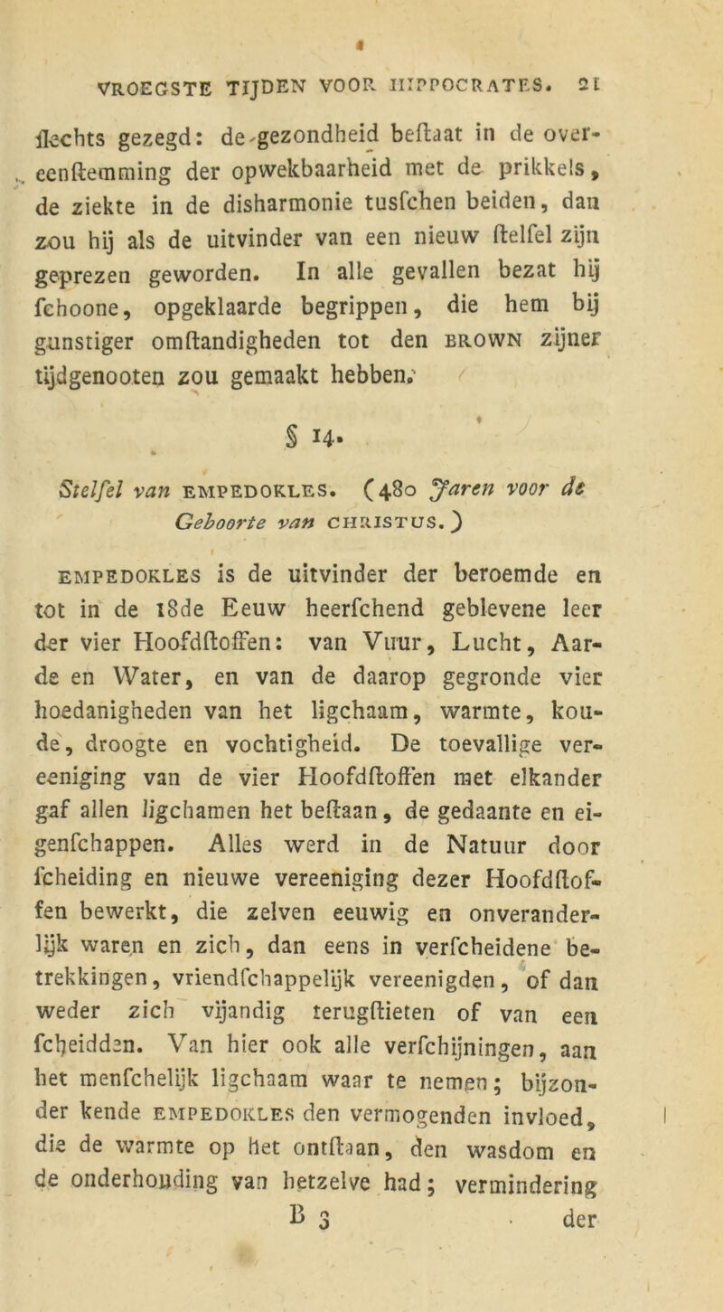 Hechts gezegd: de gezondheid beftaat in de over- eenftemming der opwekbaarheid met de prikkels, de ziekte in de disharmonie tusfchen beiden, dan zou hij als de uitvinder van een nieuw ftelfel zijn geprezen geworden. In alle gevallen bezat hij fehoone, opgeklaarde begrippen, die hem bij gunstiger omftandigheden tot den brown zijner tijdgenooten zou gemaakt hebben; § 14* * Stelfel van empedokles. (480 Jaren voor de Geboorte van Christus.} f empedokles is de uitvinder der beroemde en tot in de 18de Eeuw heerfchend geblevene leer der vier Hoofdftoffen: van Vuur, Lucht, Aar- de en Water, en van de daarop gegronde vier hoedanigheden van het ligchaam, warmte, kou- de, droogte en vochtigheid. De toevallige ver- eeniging van de vier Hoofdftoffen met elkander gaf allen ligchamen het beftaan, de gedaante en ei- genfchappen. Alles werd in de Natuur door lcheiding en nieuwe vereeniging dezer Hoofdflof- fen bewerkt, die zelven eeuwig en onverander- Ujk waren en zich, dan eens in verfcheidene be- trekkingen, vriendfcbappelijk vereenigden , of dan weder zich vijandig terugftieten of van een fcfyeidden. Van hier ook alle verfchijningen, aan het menfchelijk ligchaam waar te nemen; bijzon- der kende empedokles den vermogenden invloed, die de warmte op het ontdaan, den wasdom en de onderhouding van hetzelve had; vermindering Ij 3 der