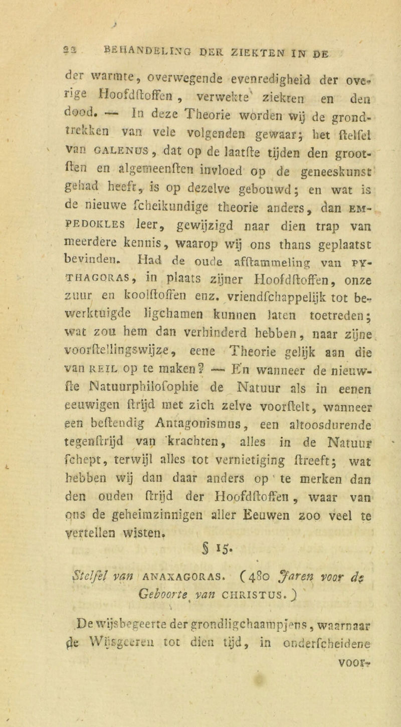 der warmte, overwegende evenredigheid der ove- nge Hoofdftoffen , verwekte' ziekten en den dood» —— ] n deze .Theorie worden wij de grond- trekken van vele volgenden gewaar; het ftelfel Van galenus , dat op de laatfte tijden den groot- ten en algetneenten invloed op de geneeskunst gehad heeft, is op dezelve gebouwd; en wat is de nieuwe fcheikundige theorie anders, dan em- pedokles leer, gewijzigd naar dien trap van meerdere kennis, waarop wij ons thans geplaatst bevinden. Had de oude afftatnmeling van PY- THAGORAS, in plaats zijner Hoofdftoffen, onze zuur en koolftoffen enz. vriendfehappelijk tot be- werktuigde ligchamen kunnen laten toetreden; wat zou hem dan verhinderd hebben, naar zijne voorftellingswijze, eene Theorie gelijk aan die van reïl op te maken? — En wanneer de nieuw- fte Natuurphilofophie de Natuur als in eenen eeuwigen ftrijd met zich zelve voorftelt, wanneer een beflendïg Antagonismus, een altoosdurende tegenftrijd van 'krachten, alles in de Natuur fchept, terwijl alles tot vernietiging ftreeft; wat hebben wij dan daar anders op ' te merken dan den ouden ftrijd der Hoofdtoffen , waar van ons de geheimzinnigen aller Eeuwen zoo veel te vertellen wisten. § 15- iStel fel van anaxagoras. (480 Jaren voor d$ Geboorte van Christus. ) De wijsbegeerte der grondJigchaampj^ns, waarnaar fie Wijsgeereu tot dien tijd, in onderfcheidene voor»