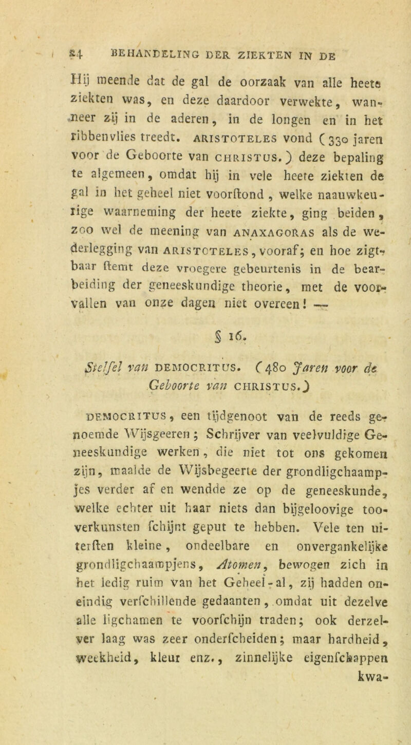 Hij meende dat de gal de oorzaak van alle heet» ziekten was, en deze daardoor verwekte, wan- eer zij in de aderen, in de longen en in het ribbenvlies treedt, aristoteles vond ( 330 jaren voor de Geboorte van Christus.) deze bepaling te algemeen, omdat hij in vele heere ziekten de gal in het geheel niet voorftond , welke naauwkeu- rige waarneming der heete ziekte, ging beiden, zoo wel de meening van anaxagoras als de we- derlegging van aristoteles , vooraf; en hoe zigtr baar Hemt deze vroegere gebeurtenis in de bear- beiding der geneeskundige theorie, met de voor- vallen van onze dagen niet overeen! — Stelfel van democritus. (480 Jaren voor de Geboorte van Christus.) democritus, een tijdgenoot van de reeds ge- noemde Wijsgeeren ; Schrijver van veelvuldige Ge- neeskundige werken, die niet tot ons gekomen zijn, maalde de Wijsbegeerte der grondligchaamp- jes verder af en wendde ze op de geneeskunde, welke echter uit haar niets dan bijgeloovige too- verkunsten fchijnt geput te hebben. Vele ten uï- terften kleine, ondeelbare en onvergankelijke grondligchaaropjens, Atomen, bewogen zich in het ledig ruim van het Geheel-al, zij hadden on- eindig verfchillende gedaanten , omdat uit dezelve alle ligchamen te voorfchijn traden; ook derzel- ver laag was zeer onderfcbeiden; maar hardheid, weekheid, kleur enz., zinnelijke eigenfckappen kwa-