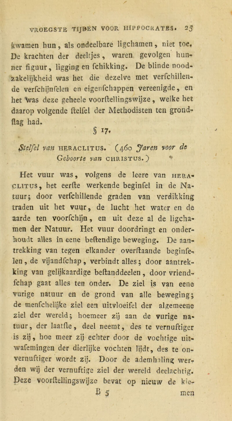 kwamen hun, als ondeelbare ligchamen, niet toe, De krachten der deeltjes, waren gevolgen hun- ner figuur, liggingen fehikking. De blinde nood- zakelijkheid was het die dezelve met verfchillen- de verfchijnTelen en eigenfchappen vereenigde, en het Was deze geheele voorftellingswijze , welke het daarop volgende ftelfel der Methodisten ten grond- (lag had. Staffel van heraclitus. (460 Jaren voor de Geboorte van Christus.) Het vuur was, volgens de leere van hera- clitus, het eerde werkende beginfel in de Na- tuur; door verfchillende graden van verdikking traden uit het vuur, de lucht het water en de aarde ten voorfchijn, en uit deze al de ligcha- men der Natuur. Het vuur doordringt en onder- houdt alles in eene beftendige beweging. De aan- trekking van tegen elkander overftaande beginfe- len, de vijandfchap, verbindt alles; door aantrek- king van gelijkaardige beftanddeelen, door vriend- fchap gaat alles ten onder. De ziel is van eene vurige natuur en de grond van alle beweging; de menfchelijke ziel een uitvloeifel der algemeene ziel der wereld; hoemeer zij aan de vurige na- tuur, der laatfle, deel neemt, des te vernuftiger is zij, hoe meer zij echter door de vochtige uit- wafemingen der dierlijke vochten liidt, des te on- vernuftiger wordt zij. Door de ademhaling wer- den wij der vernuftige ziel der wereld deelachtig. Deze voorftellingswijze bevat op nieuw de kie- B 5 men