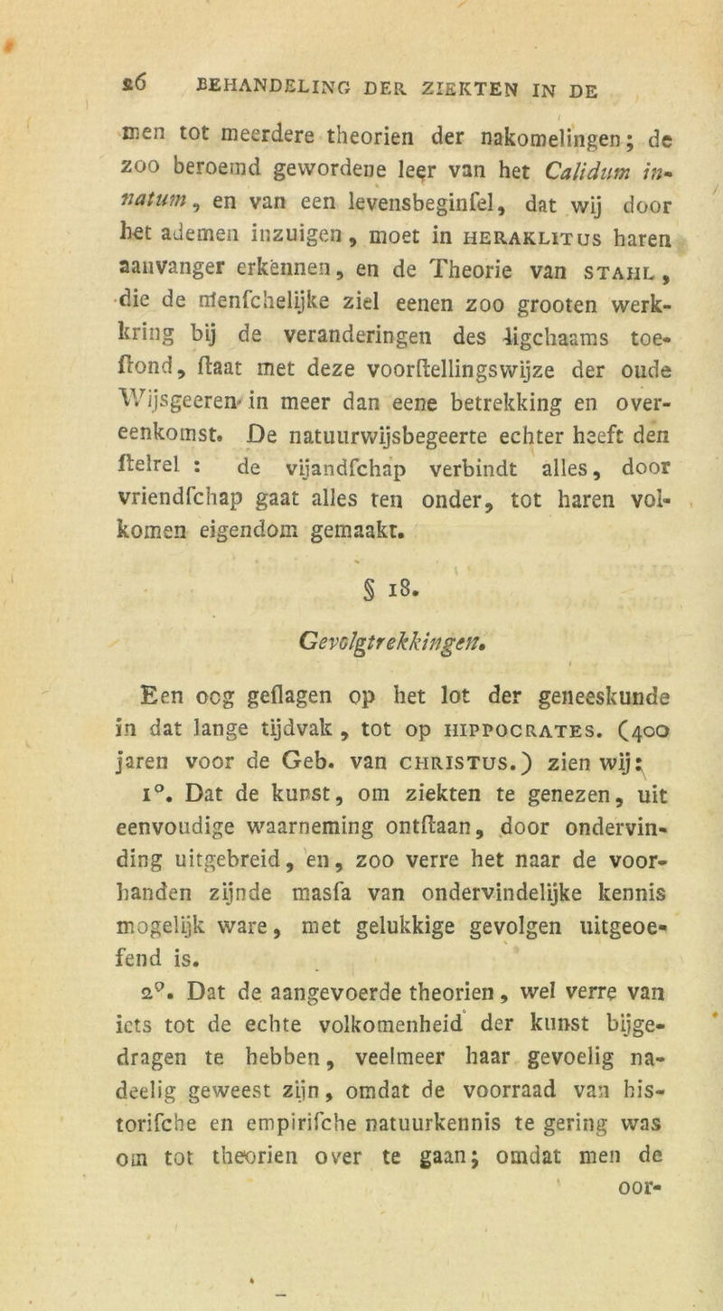 men tot meerdere theorien der nakomelingen; de zoo beroemd gewordene le$r van het Calidum in- natum, en van een levensbeginfel, dat wij door het ademen inzuigen, moet in heraklitus haren aanvanger erkennen, en de Theorie van staiil , die de olenfchelijke ziel eenen zoo grooten werk- kring bij de veranderingen des ligchaams toe- Hond, (laat met deze voordellingswijze der oude Wijsgeeren- in meer dan eene betrekking en over- eenkomst. De natuurwijsbegeerte echter heeft den ftelrel : de vijandfchap verbindt alles, door vriendfchap gaat alles ten onder, tot haren vol- komen eigendom gemaakt. § 18. Gevolgtrekkingen, Een oeg geflagen op het lot der geneeskunde ïn dat lange tijdvak , tot op hippocrates. (4°° jaren voor de Geb. van Christus.) zien wij: i°. Dat de kunst, om ziekten te genezen, uit eenvoudige waarneming ontdaan, door ondervin- ding uitgebreid, en, zoo verre het naar de voor- handen zijnde masfa van ondervindelijke kennis mogelijk ware, met gelukkige gevolgen uitgeoe- fend is. Dat de aangevoerde theorien, wel verre van iets tot de echte volkomenheid der kunst bijge- dragen te hebben, veelmeer haar gevoelig na- deelig geweest zijn, omdat de voorraad van his- torifche en empirifche natuurkennis te gering was om tot theorien over te gaan; omdat men de oor-