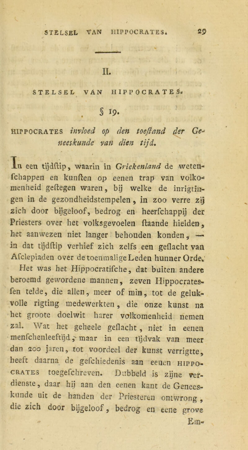 IL STELSEL VAN HIPPOCRATES. S 19» HIPPOCRATES invloed op den toefland der Ge- neeskunde van dien tijd. Ta een tijdflip, waarin in Griekenland de weten- (chappen en kunfïen op eenen trap van volko- menheid geftegen waren, bij welke de inrigtln- gen in de gezondheidstempelen, in zoo verre zij zich door bijgeloof, bedrog en heerfchappij der Priesters over het volksgevoelen ffcaande hielden, het aanwezen niet langer behouden konden, — in dat tijdftip verhief zich zelfs een geflacht van e Afclepiaden over de toenmaligeLeden hunner Orde* Het was het Hippocratifche, dat buiten andere beroemd gevvordene mannen, zeven Hippocrates- fen telde, die allen, meer of min, tot de geluk- volle rigting medewerkten, die onze kunst na het groote doelwit harer volkomenheid nemen zal. Wat het geheele geflacht, niet in eenen menfchenleeftijd j''maar in een tijdvak van meer dan 200 jaren, tot voordeel der kunst verrigtte, heeft daarna de gefchiedenis aan eenen hippo- crates toegefchreven. Dubbeld is zijne ver- dienste, daar hij aan den eenen kant de Genees- kunde uit de handen der Priesteren ontwrong, die zich door bijgeloof, bedrog en eene grove Etn-