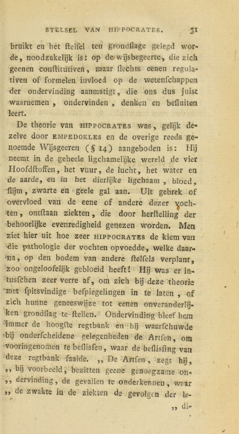 bruikt en het ilelfel ten grondflage gelegd wor- de, noodzakelijk is: op de/wijsbegeerte, die zich geenen conllitutiven, maar Hechts eenen regula- tiven of formelen invloed op de wetenfchappen der ondervinding aanmatigt, die ons dus juist waarnemen , ondervinden , denken en befluiten leert. De theorie van hippocrates was, gelijk de- zelve door empedokles en de overige reeds ge- noemde Wijsgeeren (§14) aangeboden is: Hij neemt in de geheele ligchamelijke wereld de vier Hoofdftoffen, het vuur, de lucht, het water en de aarde, en in het dierlijke ligchaam , bloed, flijm, zwarte en > geele gal aan. Uit gebrek of overvloed van de eene of andere dezer poch- ten , ontftaan ziekten, die door herftelling der behoorlijke evenredigheid genezen worden. Men ziet hier uit hoe zeer hippocrates de kiem van die pathologie der vochten opvoedde, welke daar- na, op den bodem van andere ftelfels verplant, zoo ongeloofelijk gebloeid heeft! Hij was er in- tusfchen zeer verre af, om zich bij deze theorie met fpitsvindige befpiegelingen in te laten , of zich hunne geneeswijze tot eenen onveranderly- ken grondtiag te {lellen. Ondervinding bleef hem immer de hoogfte regtbank en -hij waarfchuwde bij onderscheidene gelegenheden de Artfen, om vooringenomen tebeflisfen, waar de beflisfing van deze regtbank faalde. „De Artfen, zegt hij, ,, bij voorbeeld, bezitten geene genoegzame on- ,, dervinding, de gevallen te onderkennen, wrar ,, de zwakte in de ziekten de gevolgen der le- di- 39