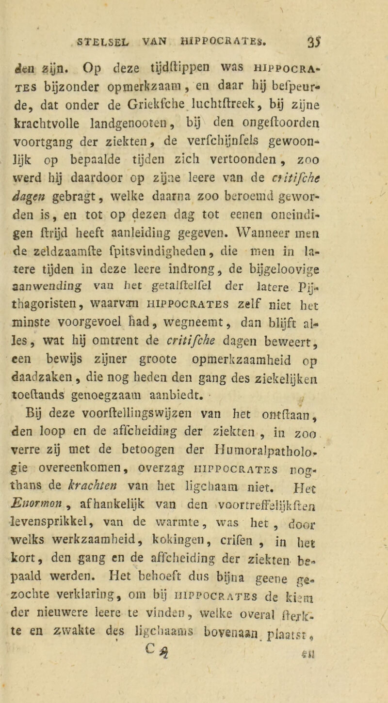 \ STELSEL VAN HIPPOCRATES. 35 den zïjn. Op deze tijddippen was hippocra- tes bijzonder opmerkzaam, en daar hij befpeur- de, dat onder de Griekfche luchtdreek, bij zijne krachtvolle landgenooten, bij den ongedoorden voortgang der ziekten, de verfchijnfels gewoon- lijk op bepaalde tijden zich vertoonden, zoo werd hij daardoor op zijne leere van de nitifche dagen gebragt, welke daarna zoo beroemd gewor- den is, en tot op dezen dag tot eenen oneindi- gen drijd heeft aanleiding gegeven. Wanneer men de zeldzaamde fpitsvindigheden, die men in la- tere tijden in deze leere indrong, de bijgeloovige aanwending van liet getaldelfel der latere Pij- thagoristen, waarvan hippocrates zelf niet het minste voorgevoel had, wegneemt, dan blijft al- les, wat hij omtrent de critifche dagen beweert, een bewijs zijner groote opmerkzaamheid op daadzaken , die nog heden den gang des ziekelijken toeftands genoegzaam aanbiedt. Bij deze voordellingswijzen van het ontdaan, den loop en de affeheiding der ziekten , in zoo verre zij met de betoogen der HumoraJpatholo- gie overeenkomen, overzag iiippocrates rtotr- thans de krachten van het ligcliaam niet. IJec Enormon, afhankelijk van den «voortreffelijkden levensprikkel, van de warmte, was het, door welks werkzaamheid, kokingen, crifen , in het kort, den gang en de affeheiding der ziekten be- paald werden. Het behoeft dus bijna geene be- zochte verklaring, om bij iuppocp.ates de kiem der nieuwere leere te vinden, welke overal Perk- te en zwakte des ligchaams bovenaan plaatst, c 3 en