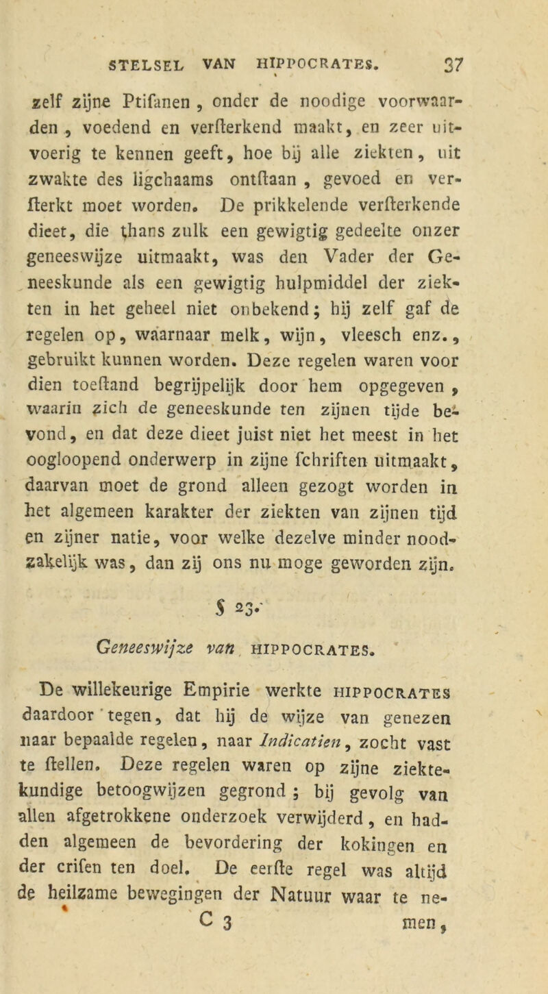 zelf zijne Ptifanen , onder de noodige voorwaar- den , voedend en verwerkend maakt, en zeer uit- voerig te kennen geeft, hoe bij alle ziekten, uit zwakte des ligchaams ontdaan , gevoed en ver- fterkt moet worden. De prikkelende verWerkende dieet, die tfians zulk een gewigtig gedeelte onzer geneeswijze uitmaakt, was den Vader der Ge- neeskunde als een gewigtig hulpmiddel der ziek- ten in het geheel niet onbekend; hij zelf gaf de regelen op, waarnaar melk, wijn, vleesch enz., gebruikt kunnen worden. Deze regelen waren voor dien toeWand begrijpelijk door hem opgegeven , waarin zich de geneeskunde ten zijnen tijde be- vond, en dat deze dieet juist niet het meest in het oogloopend onderwerp in zijne fchriften uitmaakt, daarvan moet de grond alleen gezogt worden in het algemeen karakter der ziekten van zijnen tijd en zijner natie, voor welke dezelve minder nood- zakelijk was, dan zij ons nu moge geworden zijn. 5 23.' Geneeswijze van hippocrates. De willekeurige Empirie werkte hippocrates daardoor tegen, dat hij de wijze van genezen naar bepaalde regelen, naar lndicatien, zocht vast te Wellen. Deze regelen waren op zijne ziekte- kundige betoogwijzen gegrond ; bij gevolg van allen afgetrokkene onderzoek verwijderd, en had- den algemeen de bevordering der kokingen en der crifen ten doel. De eer We regel was altijd de heilzame bewegingen der Natuur waar te ne- * ' r* C 3 men,