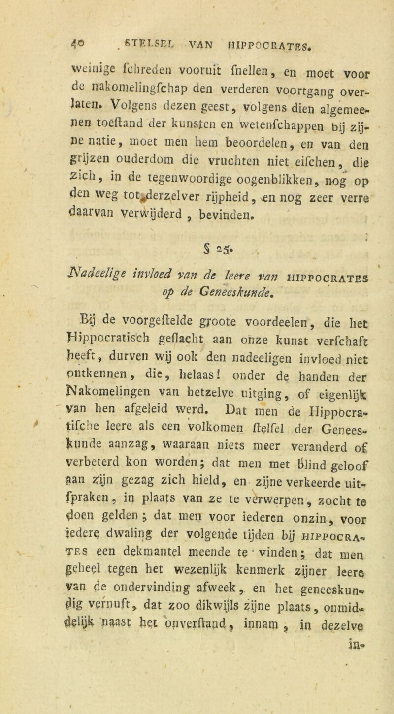 weinige fchreden vooruit (hellen, en moet voor de nakomelingfchap den verderen voortgang over- Jaten. Volgens dezen geest, volgens dien algemee- iien toeftand der kunsten en wetenfchappen bij zij- ne natie, moet men hem beoordelen, en van den grijzen ouderdom die vruchten niet eifchen, die zich, in de tegenwoordige oogenblikken, nog op den weg tot^derzelver rijpheid, ^n nog zeer verre daarvan verwijderd , bevinden. * * & act eelt ge invloed van de leere van iiippocrates op de Geneeskunde, Bij de voorgeftelde groote voordeelen, die het Hippocratisch gedacht aan onze kunst verfchaft beeft, durven wij ook den ïiadeeligen invloed niet ontkennen, die, helaas! onder de handen der Nakomelingen van hetzelve uitging, of eigenlijk 'van hen afgeleid werd. Dat men de Hippocra- tifche leere als een volkomen ft el fel der Genees- kunde aanzag, waaraan niets meer veranderd of Verbeterd kon worden; dat men met blind geloof nn Zijn gezag zich hield, en zijne verkeerde uit- fpraken, in plaats van ze te verwerpen, zocht te doen gelden ; dat men voor iederen onzin, voor iedere dwaling der volgende tijden bij hippocra- tes een dekmantel meende te‘vinden; dat men geheel tegen het wezenlijk kenmerk zijner leere van de ondervinding afweek, en het geneeskun* (lig vernuft, dat zoo dikwijls zijne plaats, onmid* (lelijk naast het onverftaad, innam, in dezelve