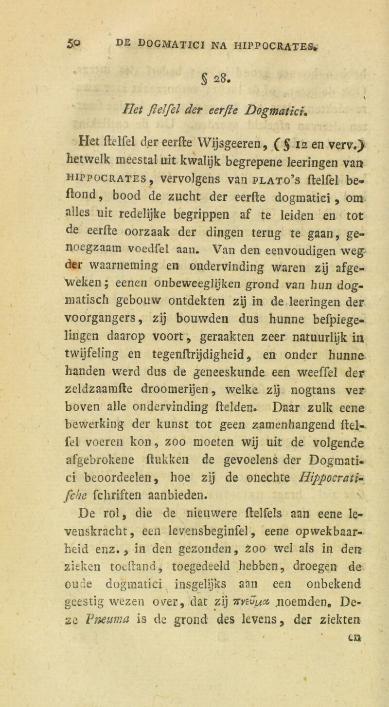 T. § 28. \ liet Jlelfel der eerfte Dogmatici. Het ftelfel der eerfte Wijsgeeren, f5 12 en verv.) hetwelk meestal uit kwalijk begrepene leeringen van hippocrates, vervolgens van plato’s ftelfel be- ftond, bood de zucht der eerfte dogmatici, om alles uit redelijke begrippen af te leiden en tot de eerfte oorzaak der dingen terug te gaan, ge- noegzaam voedfel aan. Van den eenvoudigen weg der waarneming en ondervinding waren zij afge- weken; eenen onbeweeglijken grond van hun dog- matisch gebouw ontdekten zij in de leeringen der voorgangers, zij bouwden dus hunne befpiege- lingen daarop voort, geraakten zeer natuurlijk in twijfeling en tegenftrijdigheid, en onder hunne handen werd dus de geneeskunde een weeffel der zeldzaamfte droomerijen, welke zij nogtans ver boven alle ondervinding ftelden. Daar zulk eene bewerking der kunst tot geen zamenhangend ftel- fel voeren kon, zoo moeten wij uit de volgende afgebrokene (lukken de gevoelens der Dogmati- ci beoordeelen, hoe zij de onechte Hippocrati- fche fchriften aanbieden. De rol, die de nieuwere ftelfels aan eene le- venskracht, een levensbeginfel, eene opwekbaar- heid enz., in den gezonden. Zoo wel als in den zieken tocftand, toegedeeld hebben, droegen de oude dogmatici insgelijks aan een onbekend geestig wezen over, dat zij nviv/joc .noemden. De- ze Pneuma is de grond des levens, der ziekten