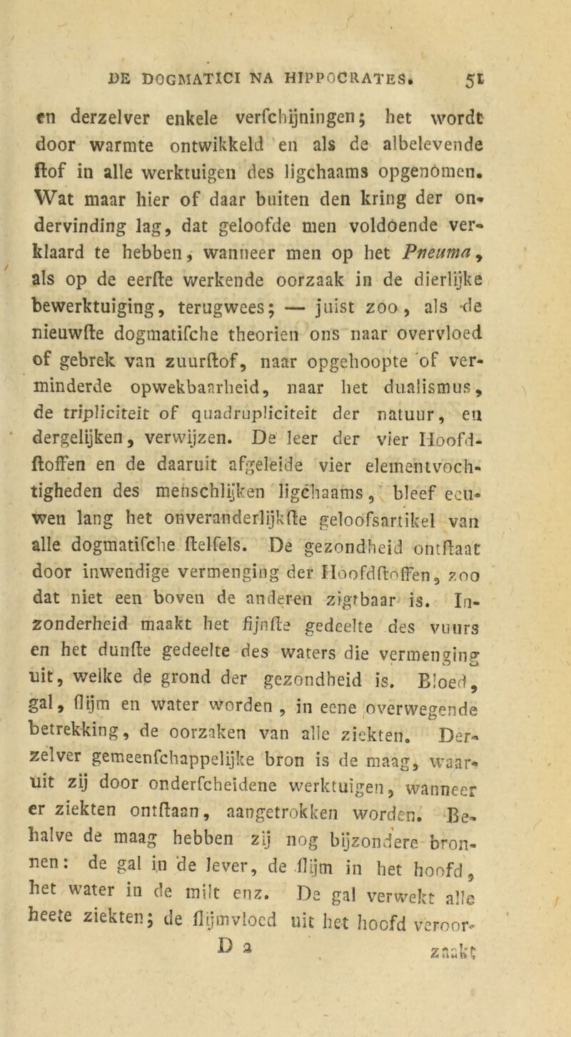 en derzelver enkele verfchijningen; het wordt door warmte ontwikkeld en als de albelevende ftof in alle werktuigen des ligchaams opgenómcn. Wat maar hier of daar buiten den kring der on* dervinding lag, dat geloofde men voldoende ver- klaard te hebben, wanneer men op het Pneuma, als op de eerfte werkende oorzaak in de dierlijke bewerktuiging, terugwees; — juist zoo, als -de nieuwfte dogmatifche theorien ons naar overvloed of gebrek van zuurftof, naar opgehoopte ‘of ver- minderde opwekbaarheid, naar het dualismus, de tripüciteit of quadrupliciteit der natuur, en dergelijken, verwijzen. De leer der vier Hoofd- floffen en de daaruit afgeleide vier elemehtvoch- tigheden des menschlijken ligchaams, bleef eeu- wen lang het onveranderlijkfte geloofsartikel van alle dogmatifche ftelfels. De gezondheid ontftaat door inwendige vermenging der Hoofd (doffen, zoo dat niet een boven de anderen zigrbaar is. In- zonderheid maakt het fijnfte gedeelte des vuiirs en het dunffe gedeelte des waters die vermenging uit, welke de grond der gezondheid is. Bloed, gal, (lijm en water worden , in eene overwegende betrekking, de oorzaken van alle ziekten. Der- zelver gemeenschappelijke bron is de maag, waar- uit zij door onderfcheidene werktuigen, wanneer er ziekten ontdaan, aangetrokkén worden. Be- halve de maag hebben zij nog bijzondere bron- nen: de gal in de lever, de ffijm in het hoofd, het water in de milt enz. De gal verwekt alle heete ziekten; de flijmvloed uit het hoofd veroor- ^ 3 znakc