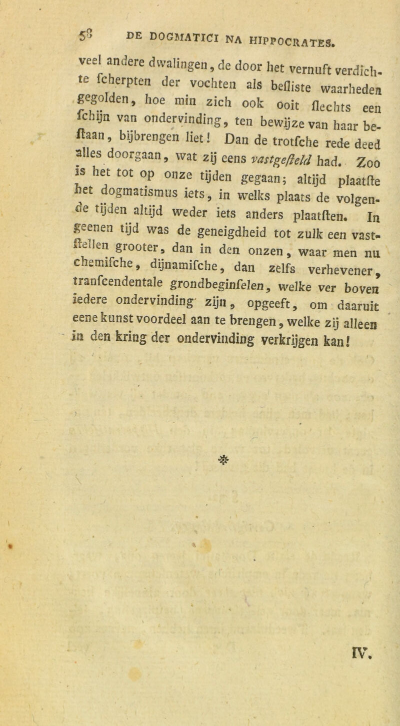 vee! andere dwalingen, de door liet vernuft verdich- te fcherpten der vochten als befliste waarheden gegolden, hoe min zich ook ooit Hechts een fchyn van ondervinding, ten bewijze van haar be- ftaan, bijbrengen liet! Dan de trotfche rede deed alles doorgaan, wat zij eens vastgefteld had. Zoo is het tot op onze tijden gegaan; altijd plaattte het dogmatismus iets, in welks plaats de volgen- «e tijden altijd weder iets anders plaatften. In geenen tijd was de geneigdheid tot zulk een vast- stellen grooter, dan in den onzen, waar men nu c.iemifche, dijnamifche, dan zelfs verhevener, tranfcendentale grondbeginfelen, welke ver boven iedere ondervinding zijn, opgeeft, om daaruit eene kunst voordeel aan te brengen, welke zij alleen in den kring der ondervinding verkrijgen kan! IV.