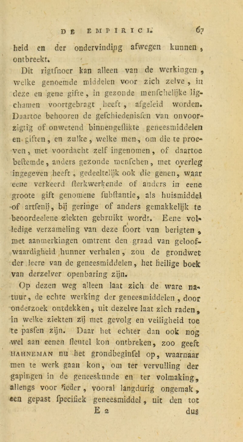 heid en der ondervinding afwegen kunnen , ontbreekt. Dit rigtfnoer kan alleen van de werkingen , welke genoemde middelen voor zich zelve , in deze en gene gifte, in gezonde menfehelijke lig- chamen voortgebragt heeft , afgeleid worden. Daartoe behooren de gefchiedenisfen van onvoor- zigti'g of onwetend binnengeflikte geneesmiddelen en-giften, en zulke, welke men, om die te proe- ven , met voordacht zelf ingenomen, of daartoe befxemde, anders gezonde menfehen, met overleg ingegeven heeft, gedeeltelijk ook die genen, waar eene verkeerd kerkwerkende of anders in eene groote gift genomene fubftantie, als huismiddel of artfenij, bij geringe of anders gemakkelijk te beoordeelene ziekten gebruikt wordt. Eene vol- ledige verzameling van deze foort van berigten , roet aanmerkingen omtrent den graad van geloof- waardigheid hunner verhalen, zou de grondwet der leere van de geneesmiddelen, het heilige boek van derzelver openbaring zijn. Op dezen weg alleen laat zich de ware na- tuur, de echte werking der geneesmiddelen , door onderzoek ontdekken, uit dezelve laat zich raden, in welke ziekten zij roet gevolg en veiligheid toe te pasfen zijn. Daar het echter dan ook nog wel aan eenen Hemel kon ontbreken, zoo geeft hahneman nu het grondbeginfel op, waarnaar men te werk gaan kon, om ter vervulling der gapingen in de geneeskunde en ter volmaking, allengs voor 'ieder , vooral langdurig ongemak , een gepast fpeciiiek geneesmiddel, uit den tot E 2 dus