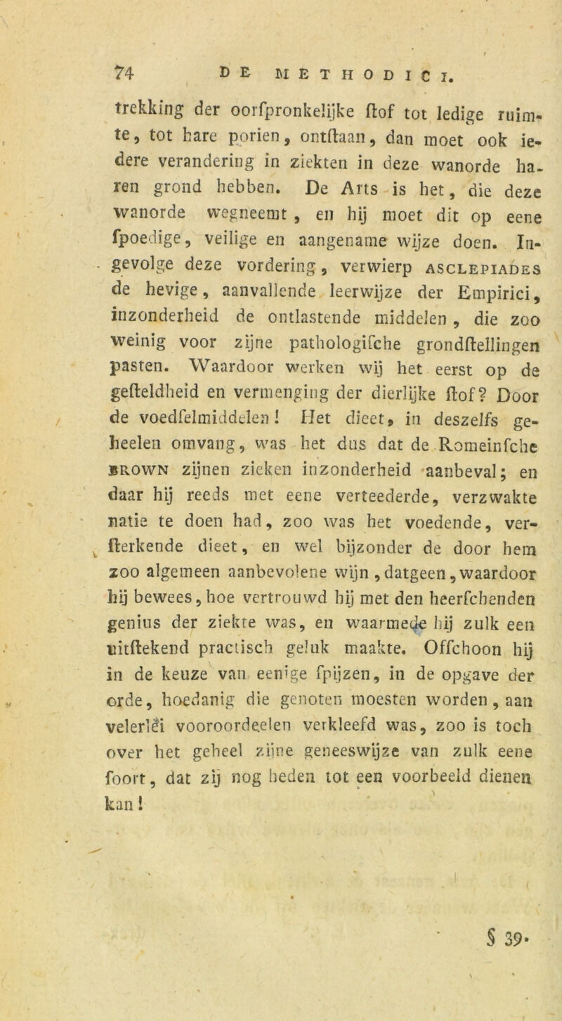 trekking der oorfpronkelijke (lof tot ledige ruim- te, tot hare poriën, ontdaan, dan moet ook ie- dere verandering in ziekten in deze wanorde ha- ren grond hebben. De Arts is het, die deze wanorde wegneemt , en hij moet dit op eene fpoedige, veilige en aangename wijze doen. In- . gevolge deze vordering, verwierp asclepiades de hevige, aanvallende leerwijze der Empirici, inzonderheid de ontlastende middelen , die zoo weinig voor zijne pathologifche grond (tellingen pasten. Waardoor werken wij het eerst op de gefteldheid en vermenging der dierlijke ftof? Door de voedfelmiddden! Het dieet, in deszelfs ge- heelen omvang, was het dus dat de .Romeinfche brown zijnen zieken inzonderheid aanbeval; en daar hij reeds met eene verteederde, verzwakte natie te doen had, zoo was het voedende, ver- werkende dieet, en wel bijzonder de door hem zoo algemeen aanbevolene wijn , datgeen, waardoor hij bewees,hoe vertrouwd hij met den heerfchenden genius der ziekte was, en waarmede hij zulk een nitftekend practisch geluk maakte. Offchoon hij in de keuze van eenige fpijzen, in de opgave der orde, hoedanig die genoten moesten worden, aan velerléi vooroordeeien verkleefd was, zoo is toch over het geheel zijne geneeswijze van zulk eene foort, dat zij nog heden tot een voorbeeld dienen kan! § 39-