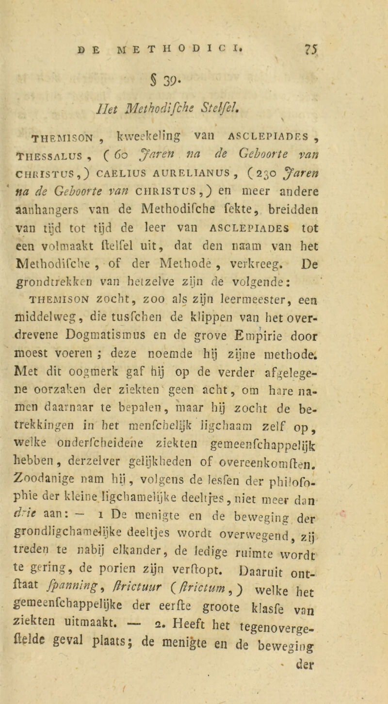 § sy- liet Methodifchc Stef/el. \ themison , kweekeling van asclepiadf.s , Thessalus , ( 60 Jaren na de Geboorte van Christus,) CAELius AURELiANUS, ( 230 yaren na de Geboorte van Christus,) en meer andere aanhangers van de Methodifche fekte, breidden van tijd tot tijd de leer van asclepiades tot een volmaakt Itelfel uit, dat den naam van het Methodifche , of der Methode , verkreeg. De grondtrekken van hetzelve zijn de volgende: THEJMisoN zocht, zoo als zijn leermeester, een middelweg, die tusfchen de klippen van het over- drevene Dogmatismus en de grove Empirie door moest voeren ,* deze noemde hij zijne methode. Met dit oogmerk gaf hij op de verder afgelege- ne oorzaken der ziekten geen acht, om harena- men daarnaar te bepalen, maar hij zocht de be- trekkingen in het menfcbelijk Jigchaam zelf op, welke onderfcheidene ziekten gemeenfchappelijk hebben, derzelver gelijkheden of overeenkomften. Zoodanige nam hij, volgens de lesfen der philofo- phie der kleine Iigchamelijke deeltjes, niet meer dan d' ie aan. 1 De menigte en de beweging der grondligchamelijke deeltjes wordt overwegend, zij treden te nabij elkander, de ledige ruimte wordt te gering, de poriën zijn verftopt. Daaruit ont- ftaat fpanning, (Ir iet uur ((irictum , ) welke het gemeenfehappelijke der eerfte groote klasfe van ziekten uitmaakt. - 2. Heeft het tegenoverge- llelde geval plaats; de menigte en de beweging ' der t