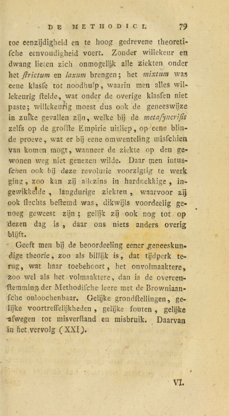 toe eenzijdigheid en te hoog gedrevene theoreti- fche eenvoudigheid voert. Zonder willekeur en dwang lieten zich ónmogelijk alle ziekten onder het ftrictum en laxum brengen; het mixt urn was eene klasfe tot noodhulp, waarin men alles wil- lekeurig (lelde, wat onder de overige klasfen niet paste; willekeurig moest dus ook de geneeswijze in zulke gevallen zijn, welke bij de metafyncrifis zelfs op de groffte Empirie uitliep, op eene blin- de proeve, wat er bij eene omwenteling misfchien van komen mogt, wanneer de ziekte op den ge- wonen weg niet genezen wilde. Daar men intus- fchen ook bij deze revolutie voorzïgtig te werk gine:, zoo kan zij alk zins in hardnekkige , in- gewikkelde , langdurige ziekten , waarvoor zij ook Hechts beflemd was, dikwijls voordeeiig ge- noeg geweest zijn ; gelijk zij ook nog tot op dezen dag is , daar ons niets anders overig blijft. Geeft men bij de beoordeeling eencr geneeskun- dige theorie, zoo als billijk is, dat tijdperk te- rug, wat haar toebehcort, het onvolmaaktere, zoo wel als het volmaaktere, dan is de overeen- flemmingder Methodische- leere met de Browniaan- fche onloochenbaar. Gelijke grondftellingen, ge- lijke voortreffelijkheden , gelijke fouten , gelijke nfwegen tot misverHand en misbruik. Daarvan in het vervolg (XXI.). VI.