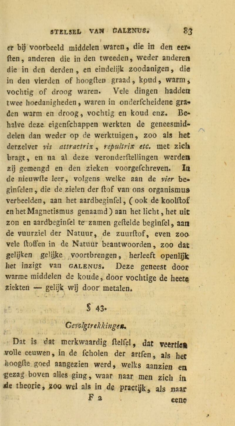 1 er bij voorbeeld middelen waren, die in den eer- den, anderen die in den tweeden, weder anderen die in den derden, en eindelijk zoodanigen, die in den vierden of hoogden graad, kpud, warm, vochtig of droog waren. Vele dingen hadden twee hoedanigheden, waren in onderfcheidene gra* den warm en droog, vochtig en koud enz. Be- halve deze eigenfchappen werkten de geneesmid- delen dan weder op de werktuigen, zoo als het derzelver vis attractrix, repultrix etc. met zich bragt, en na al deze veronderdellingen werden zij gemengd en den zieken voorgefchreven. In de nieuwfte leer, volgens welke aan de vier be- ginfelen, die de zielen der ftof van ons organismus verbeelden, aan het aardbeginfel, (ook de koolftof enhetMagnetismus genaamd) aan het licht, het uit zon en aardbeginfel te zamen gefielde beginfel, aan de vuurziel der Natuur, de zuurftof, even zoo vele ftoffen in de Natuur beantwoorden, zoo dat gelijken gelijke voortbrengen, herleeft openlijk het inzigt van galenus. Deze geneest door warme middelen de koude, door vochtige de heets ziekten — gelijk wij door metalen. - § 43* Gevolgtrekkingen* Dat is dat merkwaardig ftelfel, dat veertien volle eeuwen, in de fcholen der artfen, als het hoogfte goed aangezien werd, welks aanzien en •gezag boven alles ging, waar naar men zich in ■de theorie, zoo wel als in de practijk, ais F a naar eene