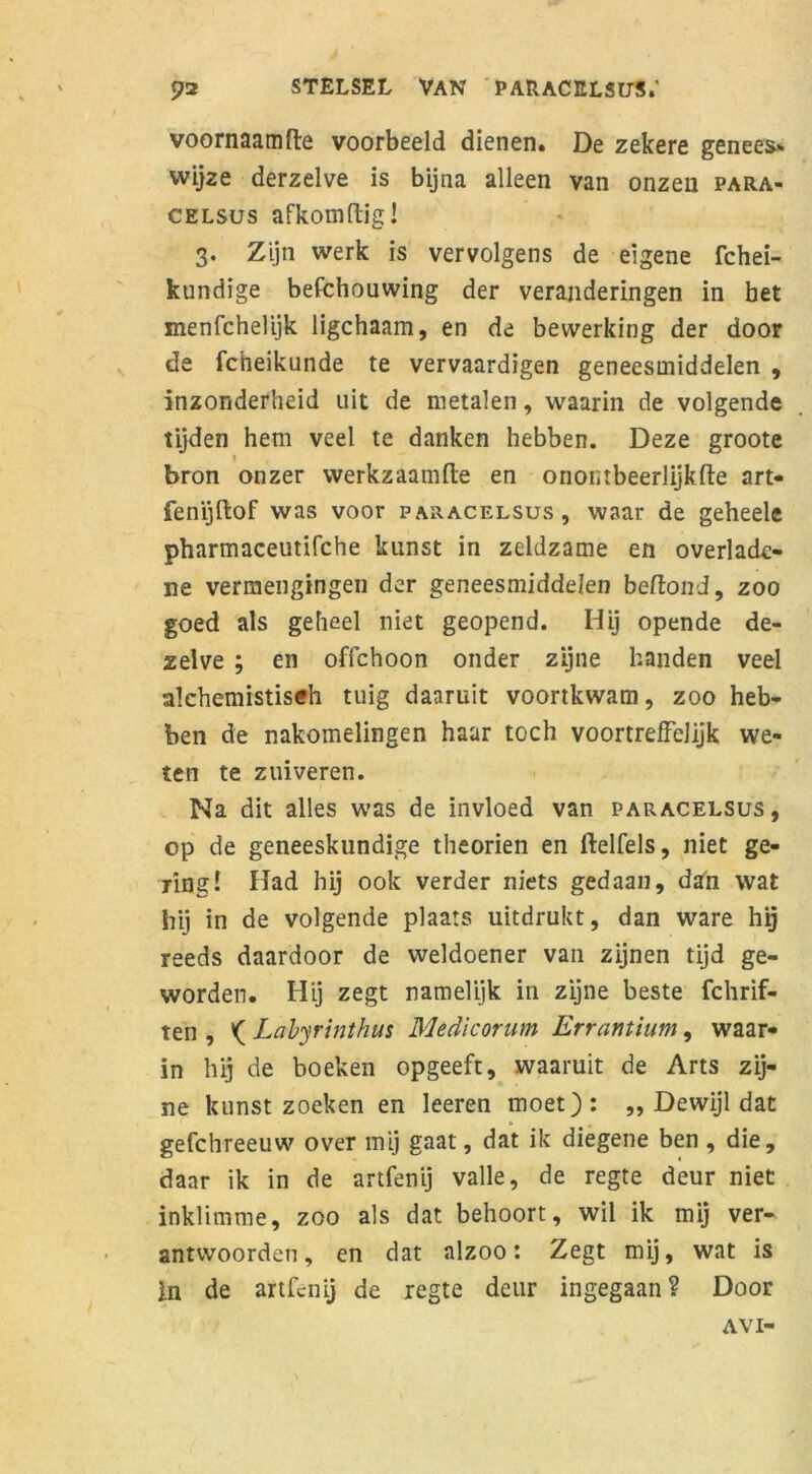 voornaamfte voorbeeld dienen. De zekere genees* wijze derzelve is bijna alleen van onzen para- celsus afkomftig! 3. Zijn werk is vervolgens de eigene fchei- kundige befchouwing der veranderingen in bet menfcheüjk ligchaam, en de bewerking der door de Icheikunde te vervaardigen geneesmiddelen , inzonderheid uit de metalen, waarin de volgende tijden hem veel te danken hebben. Deze groote ) bron onzer werkzaamfte en onontbeerlijk (te art- fenijftof was voor paracelsus, waar de geheele pharmaceutifche kunst in zeldzame en overladc- ne vermengingen der geneesmiddelen beftond, zoo goed als geheel niet geopend. Hij opende de- zelve ; en ofichoon onder zijne handen veel alchemistisch tuig daaruit voortkwam, zoo heb- ben de nakomelingen haar toch voortreffelijk we- ten te zuiveren. Na dit alles was de invloed van paracelsus, op de geneeskundige theorien en ftelfels, niet ge- ring! Had hij ook verder niets gedaan, dan wat hij in de volgende plaats uitdrukt, dan ware hg reeds daardoor de weldoener van zijnen tijd ge- worden. Hij zegt namelijk in zijne beste fchrif- ten , ^ Labyrinthus Medicorum Errantium, waar- in hij de boeken opgeeft, waaruit de Arts zij- ne kunst zoeken en leeren moet): „ Dewijl dat gefchreeuw over mij gaat, dat ik diegene ben , die, daar ik in de artfenij valle, de regte deur niet inklimme, zoo als dat behoort, wil ik mij ver- antwoorden, en dat alzoo: Zegt mij, wat is in de artfenij de regte deur ingegaan? Door AVI-