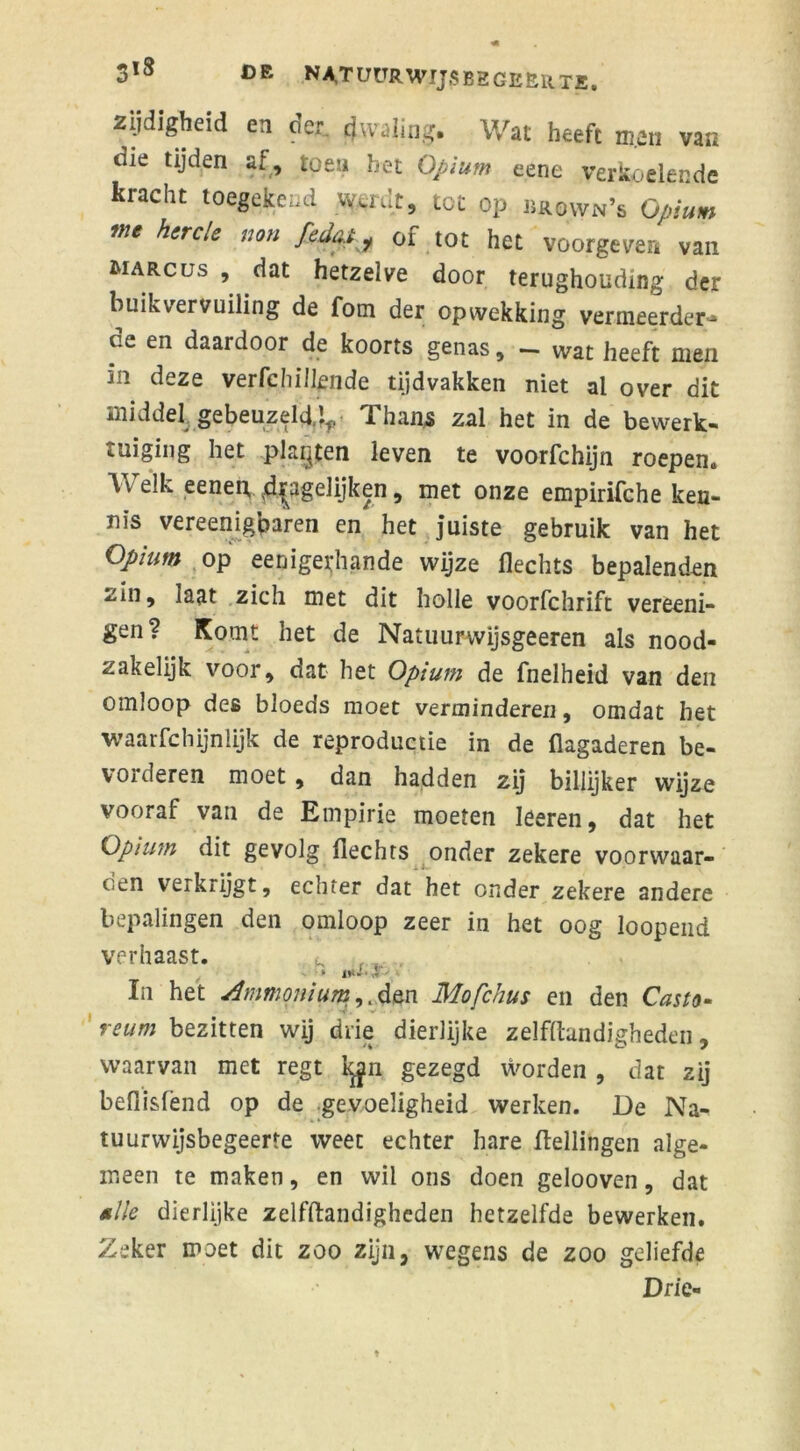 zydigbeid en der cjwaling. Wat beeft men van die tijden af, toen bet Opium eene verkoelende kracht toegekend w>iat, tot op brown’s Opium me hercle non fedat ? of tot het voorgeven van MARCus , dat hetzelve door terughouding der buikvervuiling de fom der opwekking vermeerder^ o.e en daardoor de koorts genas, - wat heeft men in deze verfchülende tijdvakken niet al over dit middel gebeuzeld,^ Thans zal het in de bewerk- tuiging het plakten leven te voorfchijn roepen. Welk eenep ^gelijken, met onze empirifche ken- nis vereenigbaren en het juiste gebruik van het Opium op eenigerhande wijze Hechts bepalenden zin, laat zich met dit holle voorfchrift vereeni- gen? Komt het de Natuurwijsgeeren als nood- zakelijk voor, dat het Opium de fnelheid van den omloop des bloeds moet verminderen, omdat het waarfchijnlijk de reproductie in de flagaderen be- vorderen moet , dan hadden zij billijker wijze vooraf van de Empirie moeten Ieeren, dat het Opium dit gevolg Hechts onder zekere voorwaar- oen vexkrijgt, echter dat het onder zekere andere bepalingen den omloop zeer in het oog loopend verhaast. k r, é ■ • In het Ammonium^Ava. Mofchus en den Casio- reum bezitten wij drie dierlijke zelfftandigheden, waarvan met regt lyn gezegd worden , dat zij befiisfend op de gevoeligheid werken. De Na- tuurwijsbegeerte weet echter hare Hellingen alge- meen te maken, en wil ons doen gelooven, dat tille dierlijke zelfftandigheden hetzelfde bewerken. Zeker moet dit zoo zijn, wegens de zoo geliefde Drie-