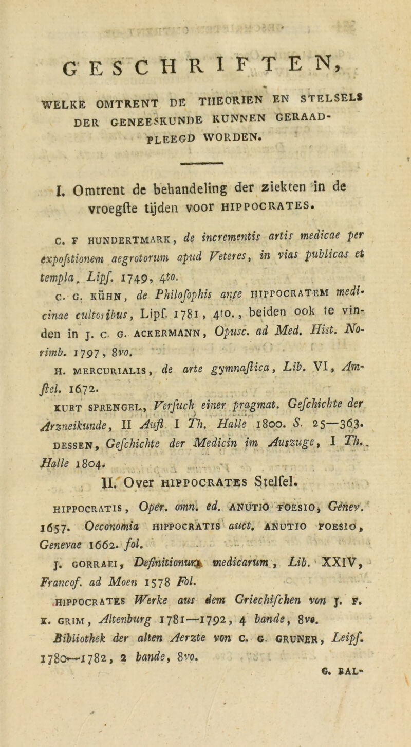 GESCHRIFTEN, ' WELKE OMTRENT DE TIIEORIEN EN STELSEL* DER GENEESKUNDE KUNNEN GERAAD- PLEEGD WOR.DEN. I. Omtrent de behandeling der ziekten in de vroegfte tijden voor hippocrates. c. F hundertmark, de incrcmentis artis tnedicae pet expofitionem aegrotorum apud Veter es, in vias publicas et templa, Lipf. 1749, 4to. c. g. kühn, de Philofophis ante HirrocRATEM medi• cinae cultoiibus, Lipf. 1781» 4t0* > beiden ook (e vin- den in j. c. g. ackermann , Opusc. ad Med. Hist. JVo- ' • r / \ ■ r » * rimb. 1797, 8vo. H. mercurialis , de arte gymnajlica, Lib. VI, Am- Jlel. 1672. ruBT SPRENGEN, Verfuch einer pragmat. Gefchichte der Arzneikunde, II Aufl I Th. Holle 1800. S. 25 363» dessen, Gefchichte der Medicin im Auszugc, I Th., Halle 1804. - . k • ■ II. Over hippocrates Stelfel. * > 1 HiPPOCRATis, Oper. omn. ed. anutio foesio, Gènev. 1657. Oeconomia hippocratis auct. anutio foesio, Genevae 1662. /o/. j. GORRAEi, Definitionur^ medicarum , Lib. XXIV, Franc of. ad Moen 1578 Fol. hippocrates Werke aus dem Griechifchen von j. F. k. grim, Altenburg 1781—1792, 4 bande, 8v«. Bibliothek der alten Aerzte von c. g. gruner, Leipf. 1780—1782, 2 bande, 8vo. G. BAL-