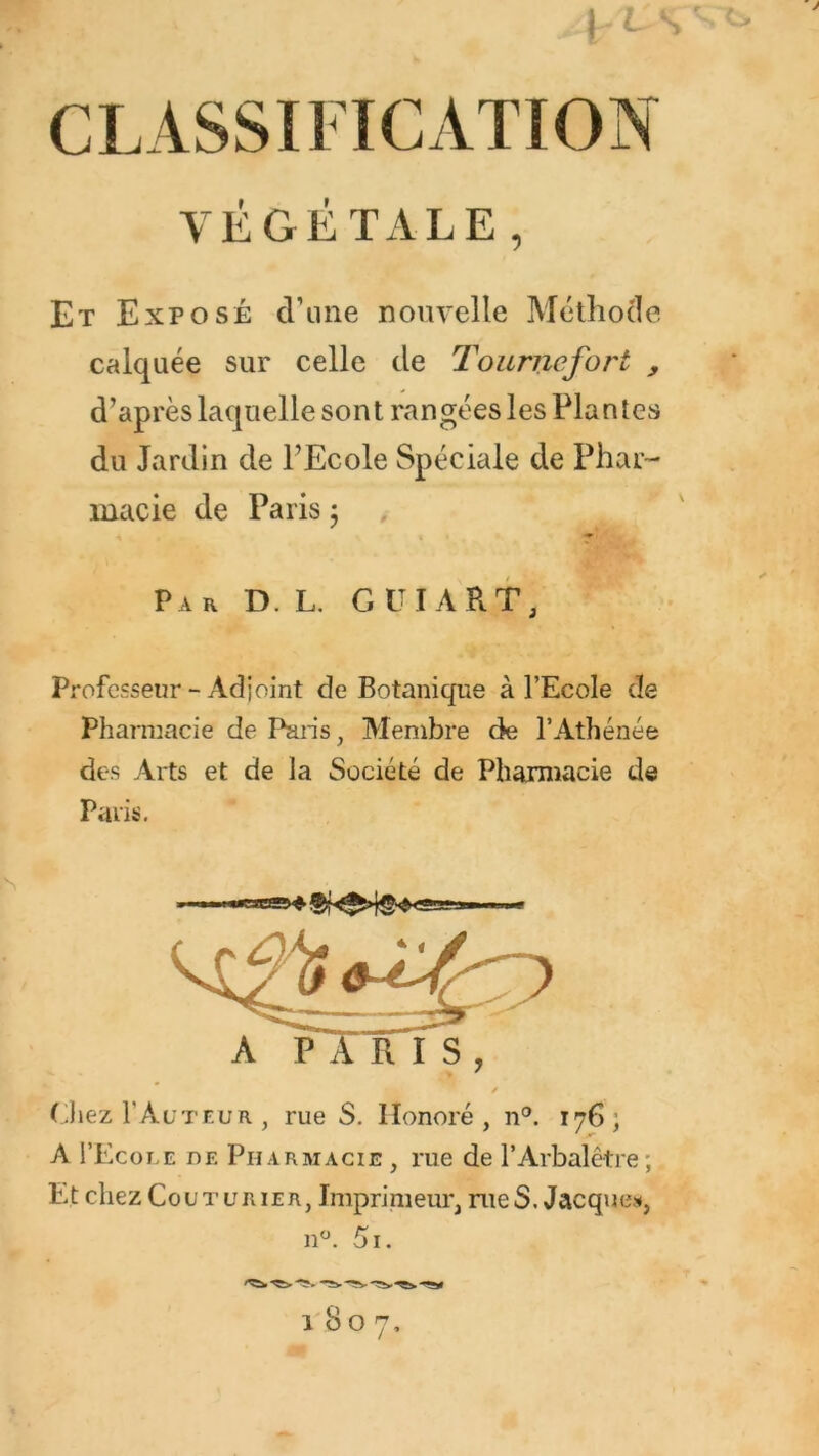 CLASSIFICATION VÉGÉTALE, Et Exposé cViine nouvelle Méthode calquée sur celle de Tourne fort , d’après laquelle sont rangées les Plantes du Jardin de l’Ecole Spéciale de Phar- macie de Paris 5 Par D. L. G UT A RT, Professeur - Adjoint de Botanique à l’Ecole de Pharmacie de Paris, Membre de l’Athénée des Arts et de la Société de Pharmacie de Paris, (hez I’Acteur , rue S, Honoré, n®. 176; A I’Ecole de Pharmacie , rue de l’Arbalêtre; Et chez Couturier, Imprimeur, nieS. Jacques*,