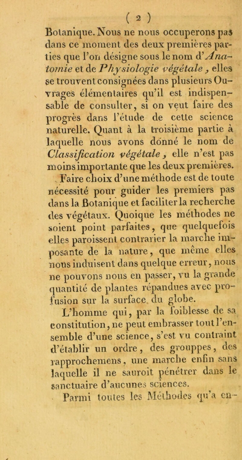 Bolanlque.Nous ne nous occuperons pas dans ce moment des deux premières par- ties que l’on désigne sous le nom ài Ana- tomie et de Physiologie végétale y elles se trouvent consignées dans plusieurs Ou- vrages élémentaires qu’il est indispen- sable de consulter, si on veut faire des progrès dans l’étude de cette science naturelle. Quant à la tToisième partie à laquelle nous avons donné le nom de Classification végétale y elle n’est pas moins importante que les deux premières. , Faire choix d’une méthode est de toute nécessité pour guider les premiers pas dans la Botanique et faciliter la recherche des végétaux. Quoique les méthodes ne soient point parfaites, que quelquefois elles paroissent contrarier la marche im- posante de la nature, que meme elles nous induisent dans quelque erreur, nous ne pouvons nous en passer, vu la grande quantité de plantes répandues avec pro- fusion sur la surface, du globe. L’homme qui, par la loihlesse de sa constitution, ne peut embrasser tout l’en- semble d’une science, s’est vu contraint d’établir un ordre, des grouppes, des yapprocheraens, une marche enfin sans laquelle il ne sanroit pénétrer dans le sanctuaire d’aucunes sciences. - Parmi toutes les Méthodes qu’a en-