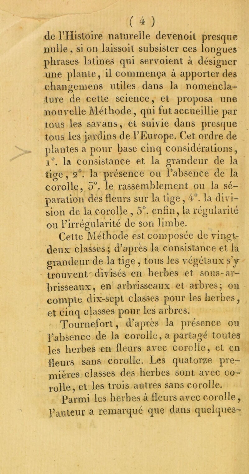 de l’Hisloire naturelle devenoit presque nulle, si on laissoit subsister ces longues phrases latines qui servoient à désigner une plante, il commença à apporter des chansemens utiles dans la nomencla- lure de cette science, et proposa une nouvelle ]\léthodc, qui fut accueillie par tous les savans, et suivie dans presque tous les jardins de l’Europe. Cet ordre de plantes a pour base cinq considérations, i. la consistance et la grandeur de la tige ,2®. la présence ou l’absence de la corolle, 5, le rassemblement ou la sé- paration des fleurs sur la tige, 4°. la divi- sion de la corolle , 5”. enfin, la régularité ou l’irrégularité de son limbe. Cette Méthode est composée de vingt- deux classes ; d’après la consistance et la grandeur de la tige, tous les végétaux s’j ' trouvent divisés en herbes et sous-ar- brisseaux, en arbrisseaux et arbres; on compte dix-sept classes pour les herbes, et cinq classes pour les arbres. Tournefort, d’après la ])]'ésence ou l’absence de la corolle, a partagé toutes les herbes en fleurs avec corolle, et en fleurs sans corolle. Les quatorze pre- mières classes des herbes sont avec co- rolle, et les trois autres sans corolle. Parmi les herbes à fleurs avec corolle, Pauieur a remarqué que dans quelques-