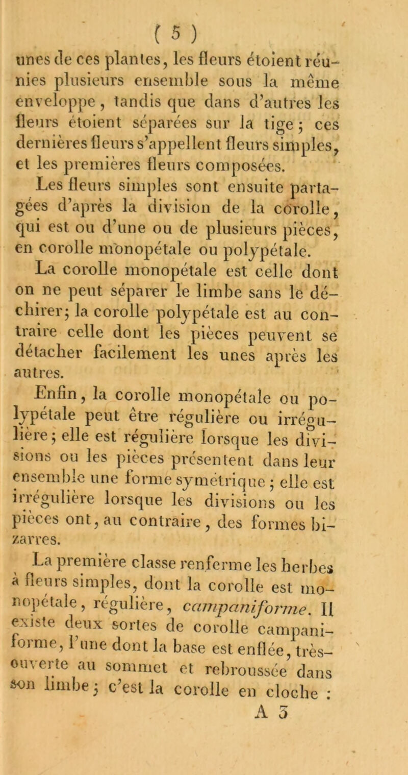 unes de ces plantes, les fleurs ëtoient réu- nies plusieurs ensemble sous la même enveloppe, tandis que dans d’autres les fleurs étoient séparées sur la tige; ces dernières fleurs s’appellent fleurs simples, et les premières fleurs composées. Les fleurs simples sont ensuite parta- gées d’après la division de la corolle, qui est ou d’une ou de plusieurs pièces, en corolle inonopétale ou polypétale. La corolle monopétale est celle dont on ne peut séparer le limbe sans le dé- chirer; la corolle polypétale est au con- traire celle dont les pièces peuv^ent se détacher facilement les unes après les autres. Enfin, la corolle monopétale ou po- lypelale peut etre régulière ou irrégu- lière; elle est régulière lorsque les divi-r sions ou les pièces présentent dans leur ensemble une forme symétrique ; elle est irrégulière lorsque les divisions ou les pièces ont, au contraire , des formes bi- zarres. La première classe renferme les herbes à fleurs simples, dont la corolle est nio- nopétale, régulière, campanifoj'me. U existe deux sortes de corolle campani- forme, l’une dont la base est enflée, très- ouverte au sommet et rebroussée dans ôon limbe ; c’est la corolle en cloche :