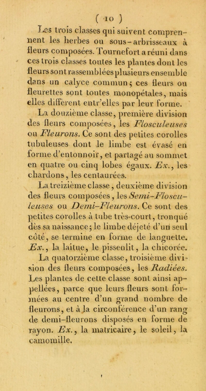 Î-ÆS trois classes qui suivent compren- nent les herbes ou sous-arbrisseaux à Heurs composées. Tournefortaréuni dans ' ces trois classes toutes les plantes dont les fleurs sont rassemblées plusieurs ensemble dans un calyce commun^ ces fleurs ou fleurettes sont toutes monopétales, mais elles different entr’ellcs par leur forme. La douzième classe, première division des fleurs composées, les Flosculeuses ou Fleurons. Ce sont des petites corolles tubuleuses dont Je limbe est évasé en fo rme d’entonnoir, et partagé au sommet en quatre ou cinq lobes égaux, les chardons, les centaurées. La treizième classe, deuxième division des fleurs composées, \e:s Seini-Floscu- leuses ou Demi-Fleurons. Ce sont des petites corolles à tube très-court, tronqué dès sa naissance; le limbe déjeté d’un seul coté, se termine en forme de languette. jEJx., la laitue, le pissenlit, la chicorée. La quatorzième classe, troisième divi- sion des fleurs composées, Kadiées. Les plantes de cette classe sont ainsi ap- pellées, parce que leurs fleurs sont for- mées au centre d’un grand nombre de fleurons, et à la circonférence d’un rang de demi-fleurons disposés en forme de rayon. jKx., la matricaire, le soleil, la camomille. »