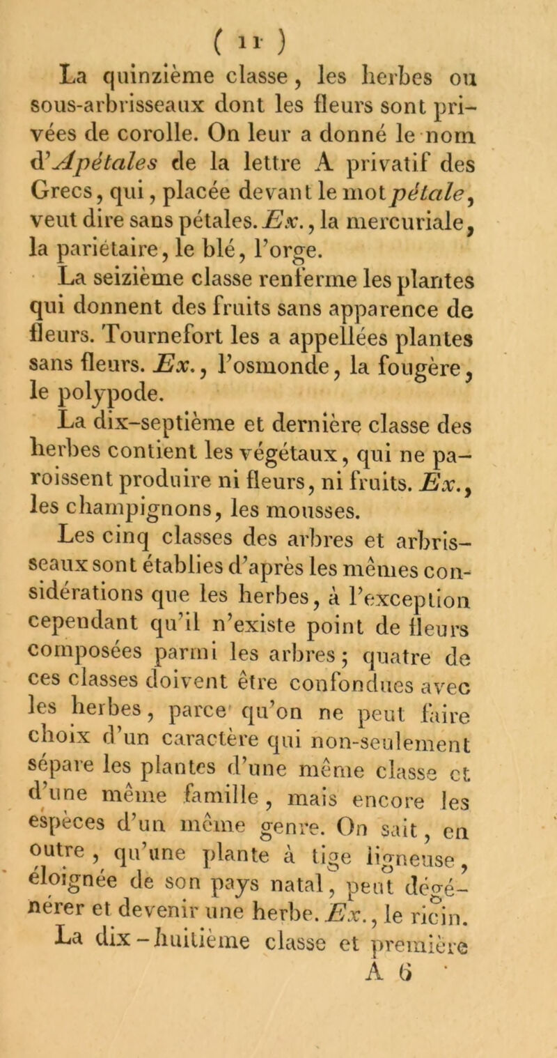 La quinzième classe, les herbes ou sous-arbrisseaux dont les fleurs sont pri- vées de corolle. On leur a donné le nom ^Apétales de la lettre A privatif des Grecs, qui, placée devant le \i\Q\.péLale^ veut dire sans pétales. jSa;. , la mercuriale, la pariétaire, le blé, l’orge. La seizième classe renferme les plantes qui donnent des fruits sans apparence de fleurs. Tournefort les a appellées plantes sans fleurs. Ex,, l’osmonde, la fougère le poljpode. La dix-septième et dernière classe des herbes contient les végétaux, qui ne pa- roissent produire ni fleurs, ni fruits. Ex,y les champignons, les mousses. Les cinq classes des arbres et arbris- seaux sont établies d’après les mêmes con- sidérations que les herbes, à l’exception cependant qu’il n’existe point de fleurs composées parmi les arbres; quatre de ces classes doivent être confondues avec les herbes, parce qu’on ne peut faire choix d’un caractère qui non-seulement sépare les plantes d’une même classe et d’une même famille , mais encore les e^rèces d’un même genre. On sait, en outre, qu’une plante à tige ligneuse, éloignée de son pays natal^ peut dégé- nérer et devenir une herbe, iî'x., le ricin. La dix-huitième classe et yiremière A (>