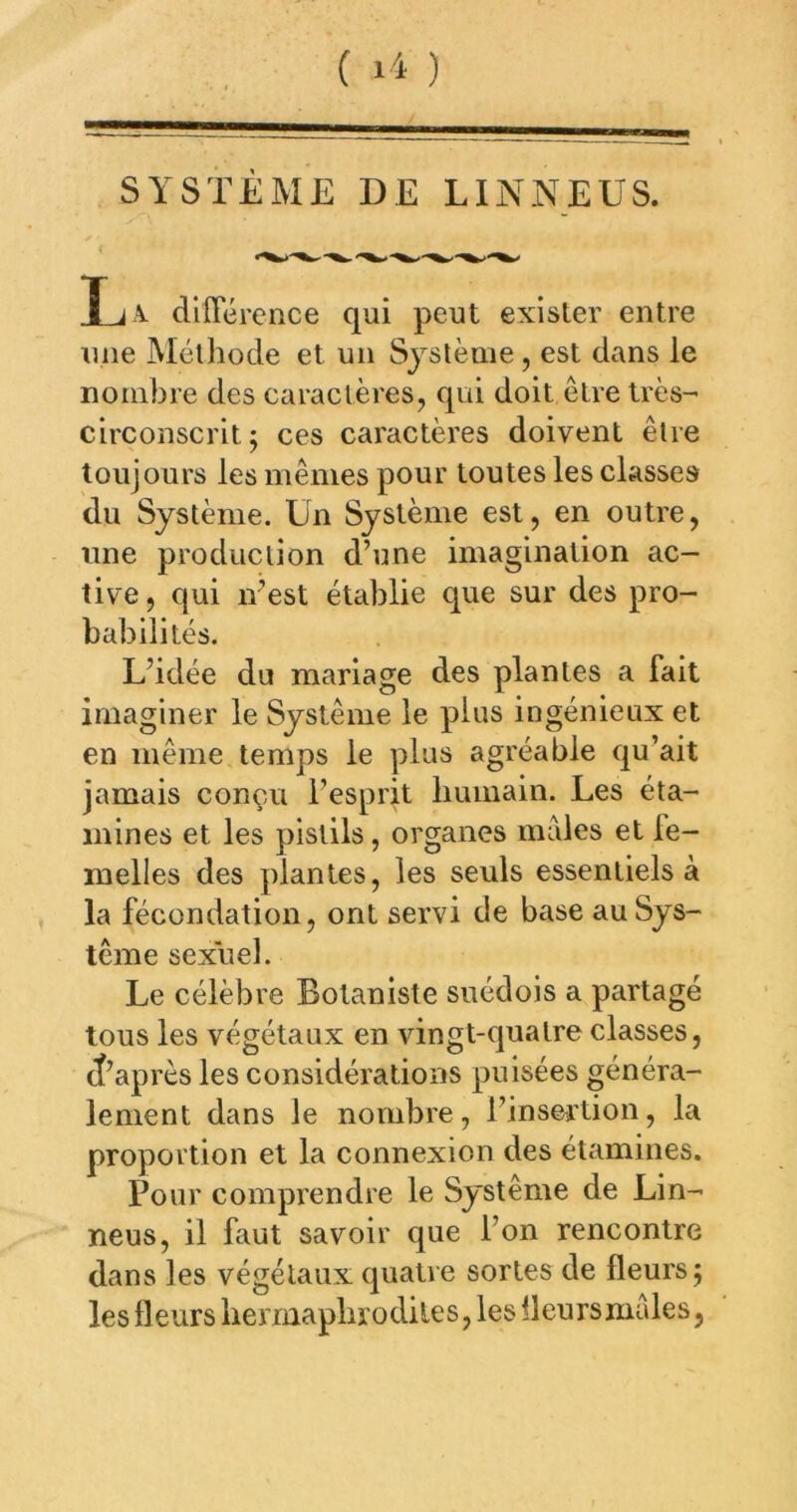 SYSTÈME DE LINNEUS. L a. dlflererice qui peut exister entre une Méthode et un Système, est dans le nombre des caractères, qui doit être très- circonscrit; ces caractères doivent être toujours les mêmes pour toutes les classes du Système. Un Système est, en outre, une production d’une imagination ac- tive , qui n’est établie que sur des pro- babilités. L’idée du mariage des plantes a fait imaginer le Système le plus ingénieux et en même temps le plus agréable qu’ait jamais conçAi l’esprit humain. Les éta- mines et les pistils, organes males et fe- melles des plantes, les seuls essentiels à la fécondation, ont servi de base au Sys- tème sexuel. Le célèbre Botaniste suédois a partagé tous les végétaux en vingt-quatre classes, rf’après les considérations puisées généra- lement dans le nombre, l’insertion, la proportion et la connexion des étamines. Pour comprendre le Système de Lin- neus, il faut savoir que l’on rencontre dans les végétaux quatre sortes de fleurs; les fleurs bennapbrodiles, les fleurs males,