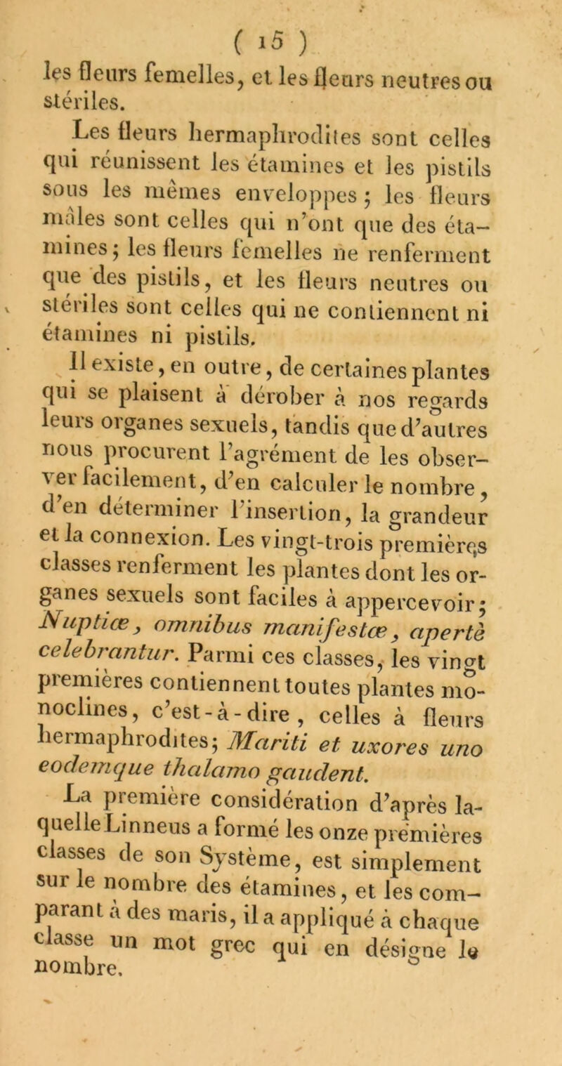 les fleurs femelles, et les fleurs neutres ou stériles. Les fleurs hermaplirocliles sont celles qui réunissent les étamines et les pistils sous les mêmes enveloppes ; les fleurs males sont celles qui n’ont que des éta- mines j les fleurs femelles ne renferment que des pistils, et les fleurs neutres ou stériles sont celles qui ne contiennent ni étamines ni pistils. ^ 11 existe, en outre, de certaines plantes qui se plaisent a dérober à nos regards leurs organes sexuels, tandis que d’autres nous procurent l’agrément de les obser— ei facilement, d’en calculer le nombre, d en deteiniiner 1 insertion, la grandeur et la connexion. Les vingt-trois première,s classes renferment les plantes dont les or- ganes sexuels sont faciles à appercevoir^ Nuptiæ, omnibus manifestœ, apertl celehrantur. Parmi ces classes,* les vingt piemières contiennent toutes plantes mo- noclines, c’est-à-dire, celles à fleurs liermaphrodites; Mariti et uxores uno eodemque thalamo gaudent. La première considération d’après la- quelle Linneus a formé les onze premières classes de son Système, est simplement sur le nombre des étamines, et les com- parant a des maris, il a appliqué à chaque classe un mot grec qui en désigne la nombre. ^