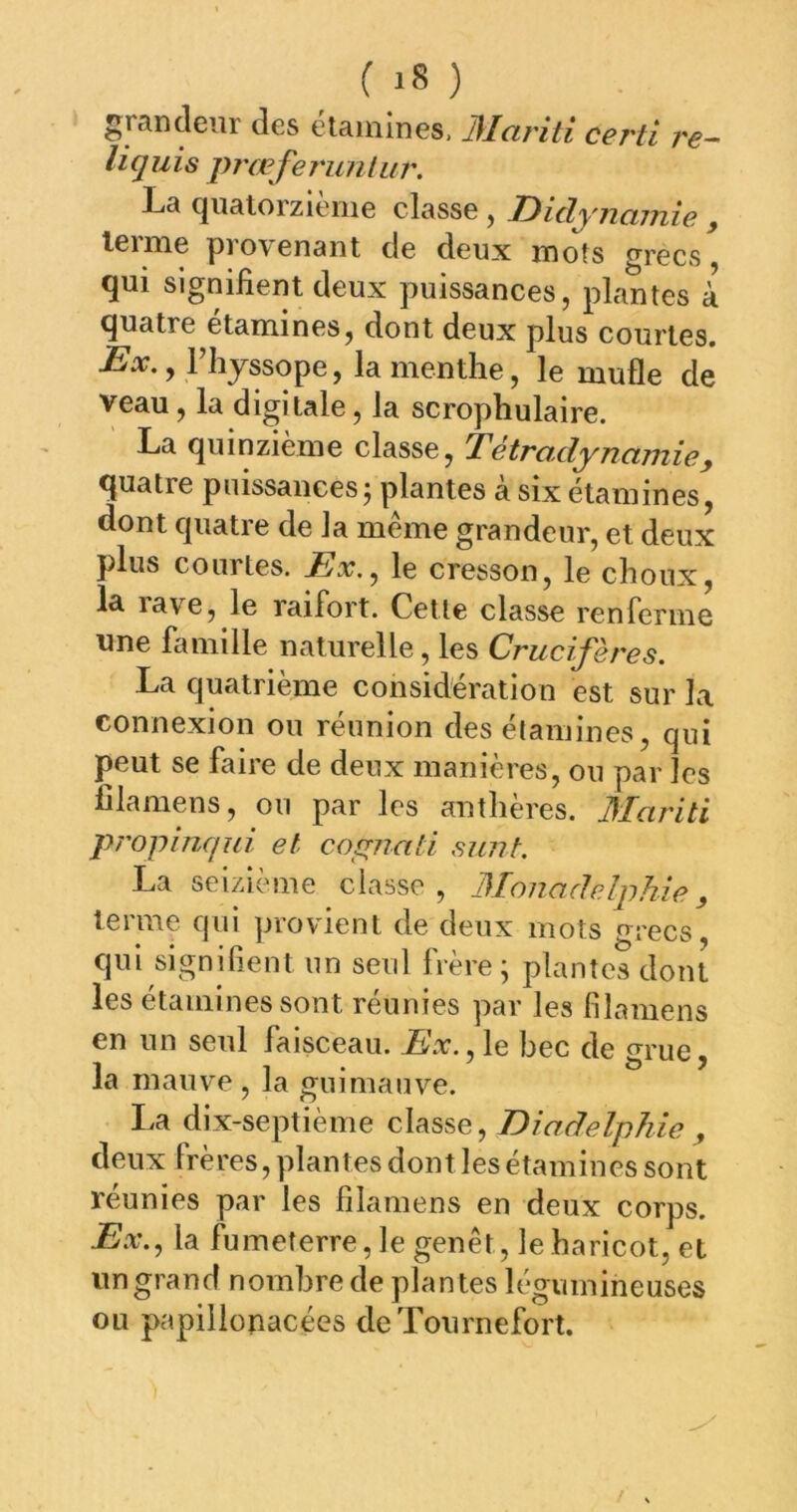 grandeur des elainines, 3Iai'iti certi re^ liquis prœferuniur. La (|uatorzieiiie classe y y^icïy'ncnnie y terme provenant de deux mots frrecs qui signifient deux puissances, plantes à quatre etamines, dont deux plus courtes. Ex. y 1 hyssope, la menthe, le mufle de veau, la digitale, la scrophulaire. La quinzième classe, Tétradynamiey quatre puissances ; plantes à six étamines, dont cjuatre de la meme grandeur, et deux plus courtes. Ex, y le cresson, le choux, la rave, le raifort. Cette classe renferme une famille naturelle, les Crucifères. La quatrième considération est sur la connexion ou réunion des étamines, qui peut se faire de deux manières, ou par les Clamens, ou par les anthères. Mariti propinqui et cofrnati sujit. La seizième classe, 3Ionachlphie, terme qui provient de deux mots grecs, qui si^n î C.G ut un seul frère ; plantes dont les étamines sont réunies par les filamens en un seul faisceau. Ex., le bec de grue, la mauve , la guimauve. La dix-septième clcisscy Diadelphie y deux frères, plantes dont les étamines sont réunies par les filamens en deux corps. Ex.y la fumeterre,le genêt, le haricot, et un grand nombre de plantes légumineuses ou papillopacées deTournefort.