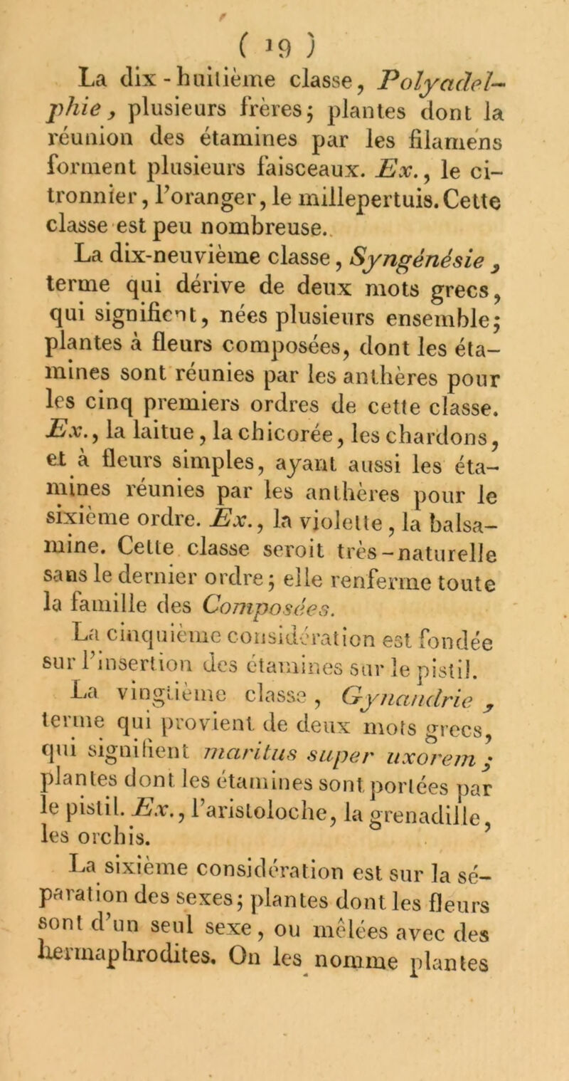 La dix - huliième classe, Polyadeî-- phie, plusieurs frères j plantes dont la réunion des étamines par les filamèns forment plusieurs faisceaux. Ex., le ci- tronnier, Toranger, le millepertuis. Cette classe est peu nombreuse. La dix-neuvième classe, Syngénésie y terme qui dérive de deux mots grecs, qui signifient, nees plusieurs ensemblej plantes à fleurs composées, dont les éta- mines sont réunies par les anthères pour les cinq premiers ordres de cette classe. Ex.., la laitue, la chicorée, les chardons, et à fleurs simples, ayant aussi les éta- mines réunies par les anthères pour le sixième ordre. Ex., la violette, la balsa- mine, Cette classe seroit très— naturelle sans le dernier ordre ; elle renferme toute la famille des Composées. La cinquième considération est fondée sur rinsertion des étamines sur le pistil. La vingtième classe, Gynandrie y terme qui provient de deux mots crrccs qui signilient rnaritus super uxorem\ plantes dont les etammes sont j)orlées par le pistil. Taristoloche, la grenadille les orchis. ’ La sixième considération est sur la sé- paration des sexes; plantes dont les fleurs sont d’un seul sexe, ou mêlées avec des Ixennaphrodites, On les nomme plantes