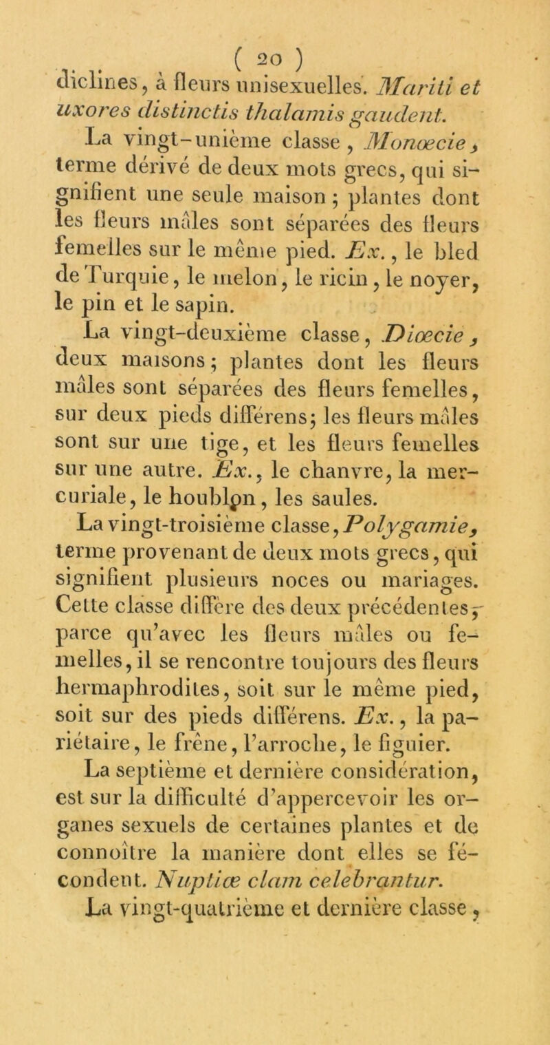cliclines, à fleiirs luiisexuelles. Mariti et uxot'es dlstlnctis thalamis mandent. -<a vmgt-iinicme classe, .Munœcie^ terme dérivé de deux mots grecs, qui si- gnifient une seule maison ; plantes dont les fleurs males sont séparées des fleurs femelles sur le meme pied. JBx,, le bled de Turquie, le melon, le ricin, le noyer, le pin et le sapin. La vingt-deuxième classe, Diœcie y deux maisons ; plantes dont les fleurs males sont séparées des fleurs femelles, sur deux pieds différensj les fleurs males sont sur une lige, et les fleurs femelles sur une autre. Eix.^ le clianvTe,la mer- curiale, le houblpn, les saules. La vingt-troisième classe, Polygamie, terme provenant de deux mots grecs, qui signifient plusieurs noces ou mariages. Cette classe diffère des deux précédent es parce qu’avec les fleurs males ou fe- melles, il se rencontre toujours des fleurs hermaphrodites, soit sur le même pied, soit sur des pieds différens. Px., la pa- riétaire, le frêne, l’arroche, le figuier. La septième et dernière considération, est sur la dilïiculté d’appercevoir les or- ganes sexuels de certaines plantes et de connoître la manière dont elles se fé- condent. Nuptiæ clam celebrantur. La vingt-quatrième et dernière classe,