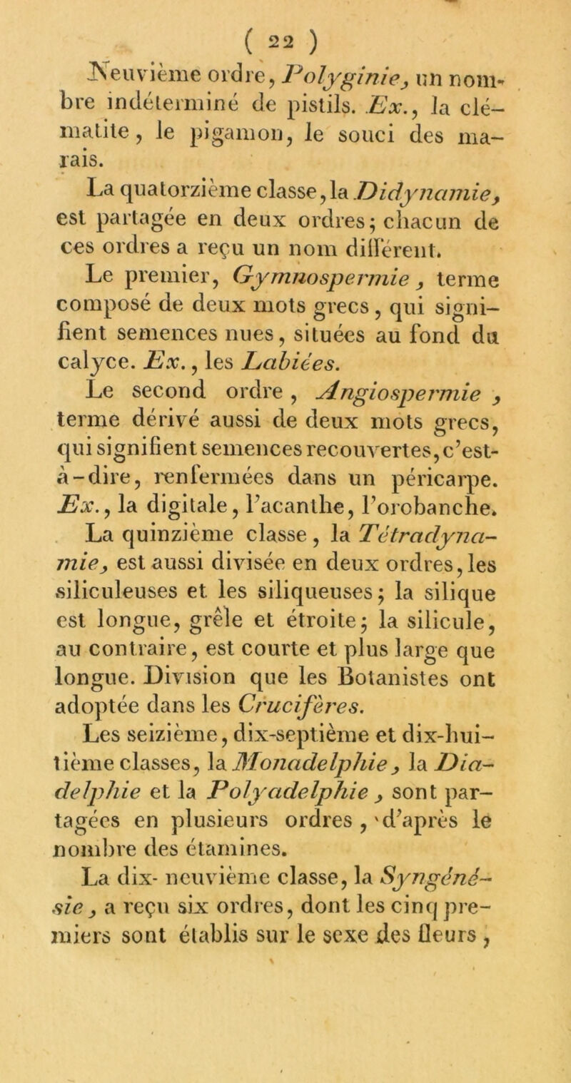 Neuvième ordre, Folygînie, un nom-^ bre mdélerminé de pistils. Ex.^ la élé- nia ti le, le pigamou, le souci des ma- rais. La quatorzième classe,la Eidyncmiie, est partagée en deux ordres; chacun de ces ordres a reçu un nom diiïerent. Le premier, Eymnospermie, terme composé de deux mots grecs, qui signi- fient semences nues, situées au fond du calyce. Ex., les Labiées. Le second ordre , ylngiospermie y terme dérivé aussi de deux mots grecs, qui signifient semences recouvertes,c’est- »à-dire, i-enfermées dans un péricarpe. Ex.y la digitale, l’acanthe, l’orobanche. La quinzième classe , la Tétradyna- mie, est aussi divisée en deux ordres, les siliculeuses et les siliqueuses; la silique est longue, grêle et étroite; la silicule, au contraire, est courte et plus large que longue. Division que les Botanistes ont adoptée dans les Crucifères. Les seizième, dix-septième et dix-hui- tième classes, \d^Monadelphiey la Dia- delphie et la Polyadelphie y sont par- tagées en plusieurs ordres ,'d’après le nombre des étamines. La dix- neuvième classe, la Syngéné- sîey a reçu six: ordres, dont les cinq pre- miers sont établis sur le sexe des fleurs ,