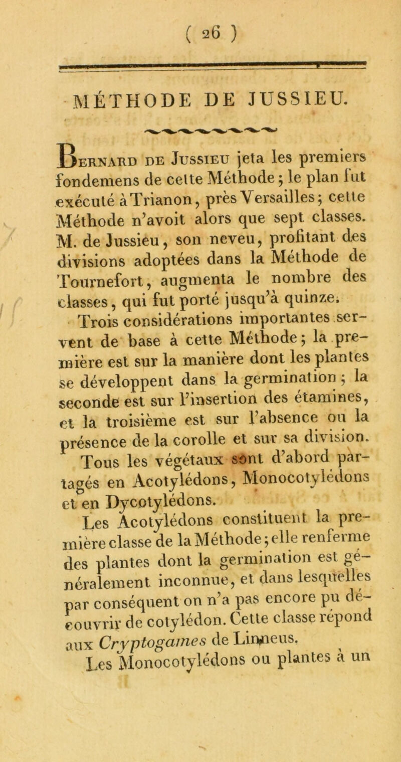 MÉTHODE DE JUSSIEU. Bernard de Jussieu jeta les premiers fondemens de celte Méthode ; le plan lut exécuté à Trianon, près Versailles; celte Méthode n’avoit alors que sept classes. M. de Jussieu, son neveu, profitant des divisions adoptées dans la Méthode de Tournefort, augmenta le nombre des classes, qui fut porté jusqu’à quinze. Trois considérations importantes ser- vent de base à cette Méthode; la pre- mière est sur la manière dont les plantes se développent dans la germination ; la seconde est sur l’insertion des etamines, et la troisième est sur l’absence ou la présence de la corolle et sur sa division. Tous les végétaux sont d’abord par- tagés en Acotjlédons, Monocotylédons et en Dycotylédons. Les Acotylédons constituent la pre- inièreclasse de laMéthodeyelle renferme des plantes dont la germination est gé- néralement inconnue, et dans lesquelles par conséquent on n’a pas encore pu dé- couvrir de cotylédon. Cetle classe répond aux Cryptogames de Lin^eus. Les Monocotylédons ou plantes à un