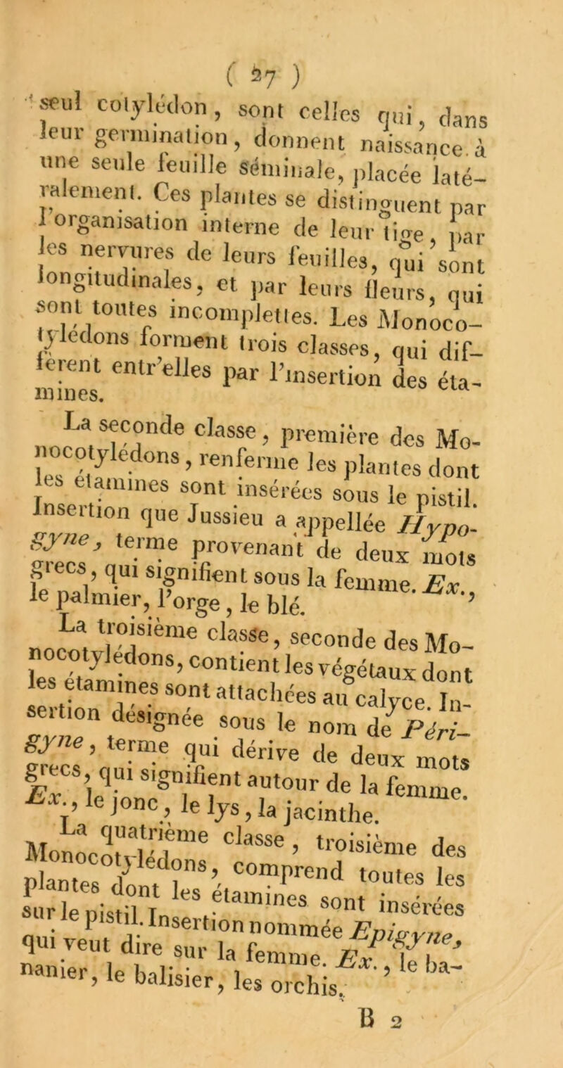 '»ul colyléclon, sont celles (j.ii, dans _____ I f> *1»^ -t naissance, à une seule leuille Séminale, jilacée laté- ralen.enl. Ces plantes se distinguent par 1 organisation interne de leur C<re ,ar es nervures de leurs ieuilles, q'ui’slml longitudinales, et par leurs fleurs, qui sont toutes incompjetles. Les iMonoco- Jledons forment trois classes, qui dif- lorent entr’elles par l’insertion des éla- mines. première des Mo- uocotyledons, renferme les plantes dont es etamines sont insérées sous le pistil a ,«ppellée Ilypo- Syne, terme provenant de deux mots j,tecs qui signifient sous la femme Ex le palmier, l’orge, le blé. La troisième classe, seconde des Mo- seition désignée sous le nom de Péri- g CS qui signifient autour de la femme. le jonc, le lys, la jacinthe. MonLoî'viéT™ ’ “'“'«iènie des plantes ii ?*’ 1« sur le pistil Tn P’®™'®* ®ont insérées m pistil. Insertion nommée Fnicr^^yy^ qui veut dire sur la femme p'f ŸT n«ier, le balisier, les orchis ’