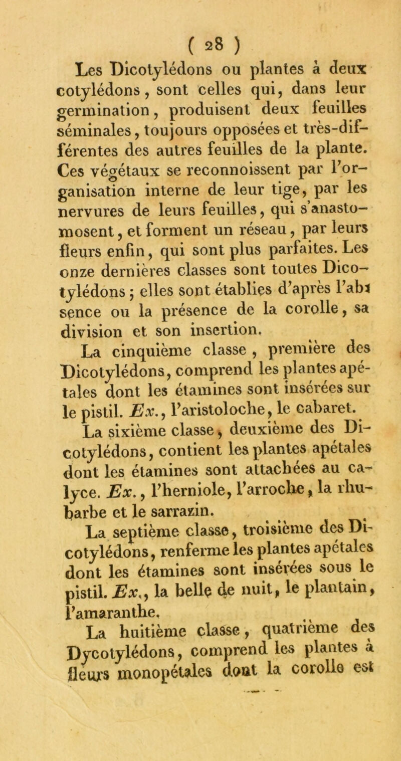 Les Dlcolylédons ou plantes à deux cotylédons, sont celles qui, dans leur germination, produisent deux feuilles séminales, toujours opposées et très-dif- férentes des autres feuilles de la plante. Ces végétaux se reconnoissent par For- ganisation interne de leur tige, par les nervures de leurs feuilles, qui s anasto- mosent , et forment un réseau, par leurs fleurs enfin, qui sont plus parfaites. Les onze dernières classes sont toutes Dico— tylédons j elles sont établies d’apres l’abt sence ou la présence de la corolle, sa division et son insertion. La cinquième classe , première des Dicotylédons, comprend les plantes apé- tales dont les étamines sont insérées sur le pistil. -Ex., Faristoloche, le cabaret. La sixième classe, deuxième des Di- cotylédons, contient les plantes apétales dont les étamines sont attachées au ca- lyce. Ex., Fherniole, Farroclie, la rhu- barbe et le sarrazin. La septième classe, troisième des Di- cotylédons, renferme les plantes apétales dont les étamines sont insérées sous le pistil. Ex,, la bellç de nuit, le plauUin, Famaranthe. La huitième classe, quatrième des Dycotylédons, comprend les plantes à ileiu'S monopétales dont la corolle est