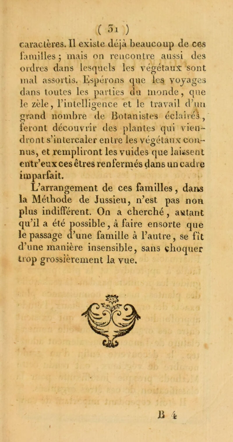 . ^ ? caractères. Il existe déjà beaucoup de ces l'aiuilles ; mais on rencontre aussi des ordres dans lesquels les végétaux sont mal assortis. Espérons que les voyages dans toutes les parties du monde, que le zèle, Fintellioence et le travail d’un grand nombre de Botanistes éclairés, feront découvrir des plantes qui vien- dront s’intercaler entre les végétaux cou- nus, et xempliront les vuides que laissent erîtr’eux ces êtres renfermés dans un cadre N. imparfait. . . Uarrangement de ces familles, darvs la Méthode de Jussieu, n’est pas non plus indilférent. On a cherché, agitant qu’il a été possible, à faire ensorte que le passage d’une famille à l’autre, se fît d’une manière insensible, sans choquer trop grossièrement la vue. B fe