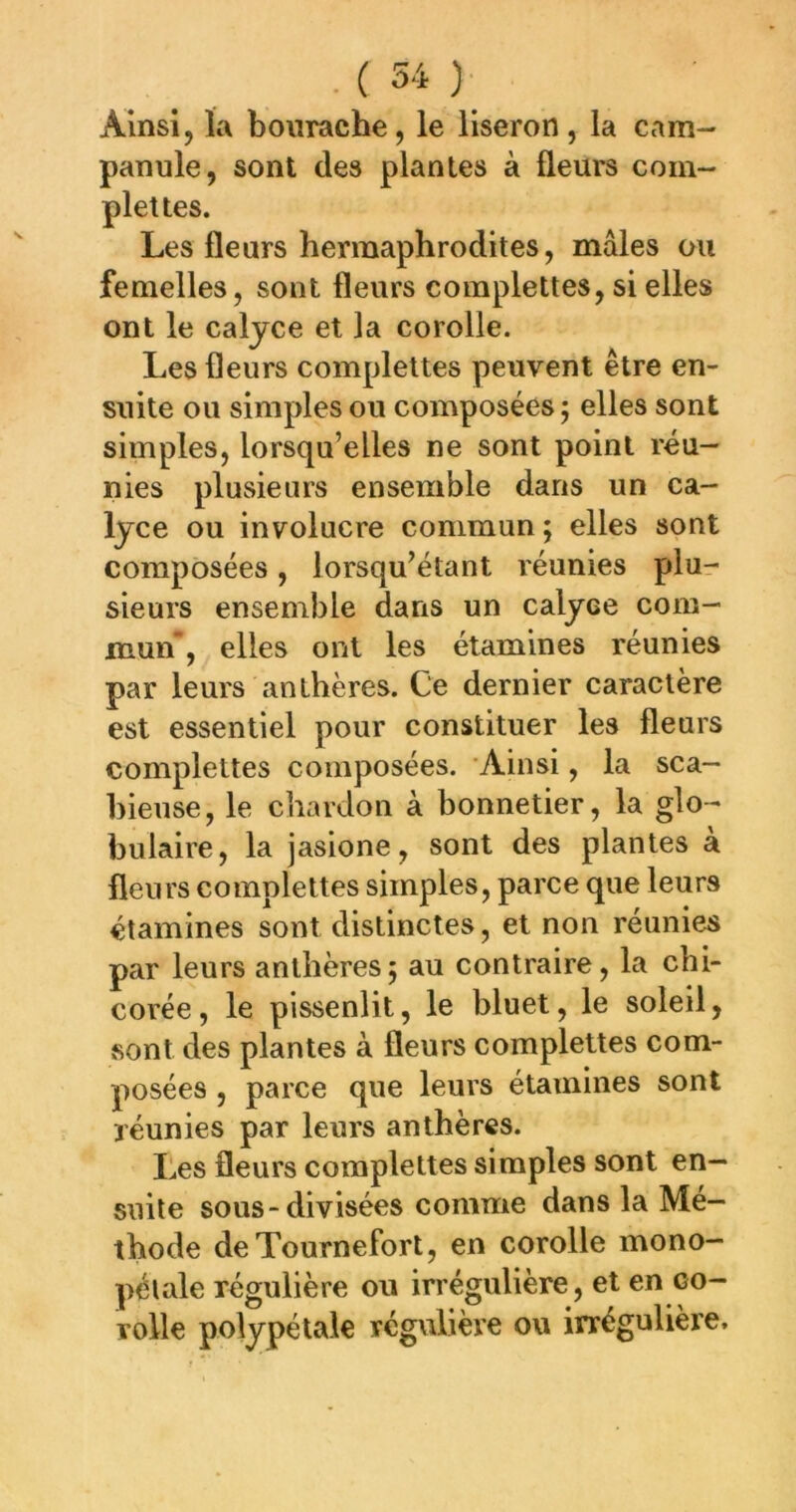 Ainsi, la bourache, le liseron, la cam- panule, sont des plantes à fleurs com- plet tes. Les fleurs hermaphrodites, mâles ou femelles, sont fleurs complettes, si elles ont le caljce et la corolle. Les fleurs complettes peuvent être en- suite ou simples ou composées j elles sont simples, lorsqu’elles ne sont point réu- nies plusieurs ensemble dans un ca- lyce ou involucre commun ; elles sont composées, lorsqu’étant réunies plu- sieurs ensemble dans un calyce com- mun, elles ont les étamines réunies par leurs anthères. Ce dernier caractère est essentiel pour constituer les fleurs complettes composées. Ainsi, la sca- hieuse, le chardon à bonnetier, la glo- bulaire, la jasione, sont des plantes a fleurs complettes simples, parce que leurs étamines sont distinctes, et non réunies par leurs anthères5 au contraire, la chi- corée, le pissenlit, le bluet, le soleil, sont des plantes à fleurs complettes com- posées , parce que leurs étamines sont réunies par leurs anthères. Les fleurs complettes simples sont en- suite sous-divisées comme dans la Mé- thode de Tournefort, en corolle mono- pétale régulière ou irrégulière, et en co- rolle polypétale régulière ou irrégulière.