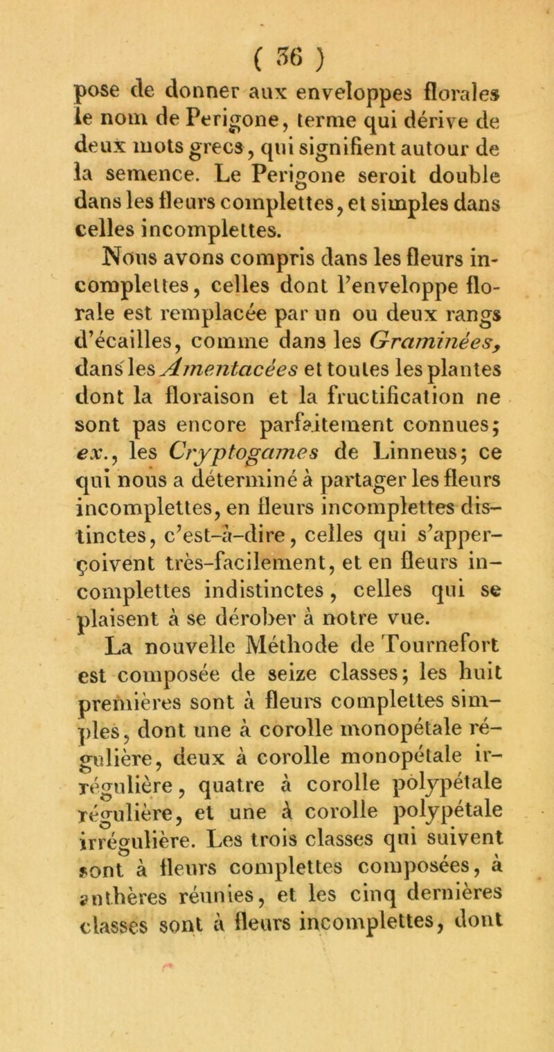 pose de donner aux enveloppes florales le nom de Perigone, terme qui dérive de deux mots grecs, qui signifient autour de ia semence. Le Perigone seroit double dans les fleurs coinplettes, et simples dans celles incomplettes. Nous avons compris dans les fleurs in- compleltes, celles dont Fenveloppe flo- rale est remplacée par un ou deux rangs d’écailles, comme dans les Graminées, Ainentacées et toutes les plantes dont la floraison et la fructification ne sont pas encore parfaitement connues; ex., les Cryptogames de Linneus; ce qui nous a déterminé à partager les fleurs incomplettes, en fleurs incomplettes dis- tinctes, c’est-a-dire, celles qui s’apper- çoivent très-facilement, et en fleurs in- complettes indistinctes, celles qui se plaisent à se dérober à notre vue. La nouvelle Méthode de Tournefort est composée de seize classes; les huit premières sont à fleui's complettes sim- ples, dont une à corolle monopétale ré- gulière, deux à corolle monopétale ir- régulière , quatre à corolle polypétale régulière, et une à corolle poljpétale irrégulière. Les trois classes qui suivent sont à fleurs complettes composées, à anthères réunies, et les cinq dernières classes sont à fleurs incomplettes, dont