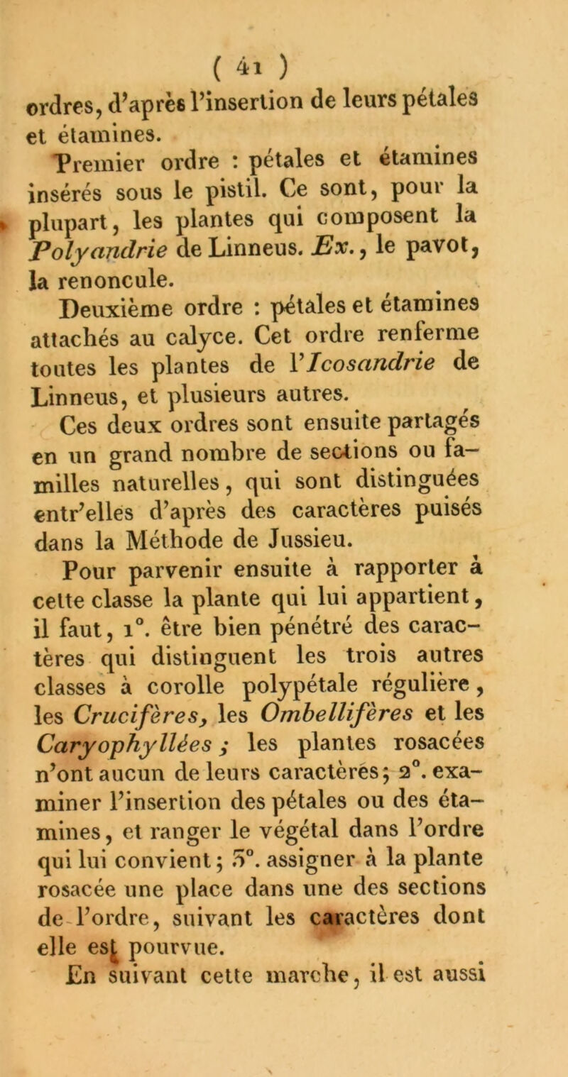 ordres, d’après l’inserlion de leurs pétales et étamines. Premier ordre : pétales et étamines insérés sous le pistil. Ce sont, pour la plupart, les plantes qui composent la Polyandrie deLinneus. Ex.^ le pavot, la renoncule. Deuxième ordre : pétales et étamines attachés au caljce. Cet ordre renferme toutes les plantes de VIcosandrie de Linneus, et plusieurs autres. Ces deux ordres sont ensuite partages en un grand nombre de sections ou fa- milles naturelles, qui sont distinguées entr’elles d’après des caractères puisés dans la Méthode de Jussieu. Pour parvenir ensuite à rapporter à cette classe la plante qui lui appartient, il faut, 1°. être bien pénétré des carac- tères qui distinguent les trois autres classes à corolle polypétale régulière, les CrucifèreSy les Ombellifères et les Caryophy liées ; les plantes rosacées n’ont aucun de leurs caractères; 2“. exa- miner l’insertion des pétales ou des éta- mines, et ranger le végétal dans l’ordre qui lui convient ; assigner à la plante rosacée une place dans une des sections de-l’ordre, suivant les caractères dont elle es^ pourvue. £n suivant cette marche, il est aussi