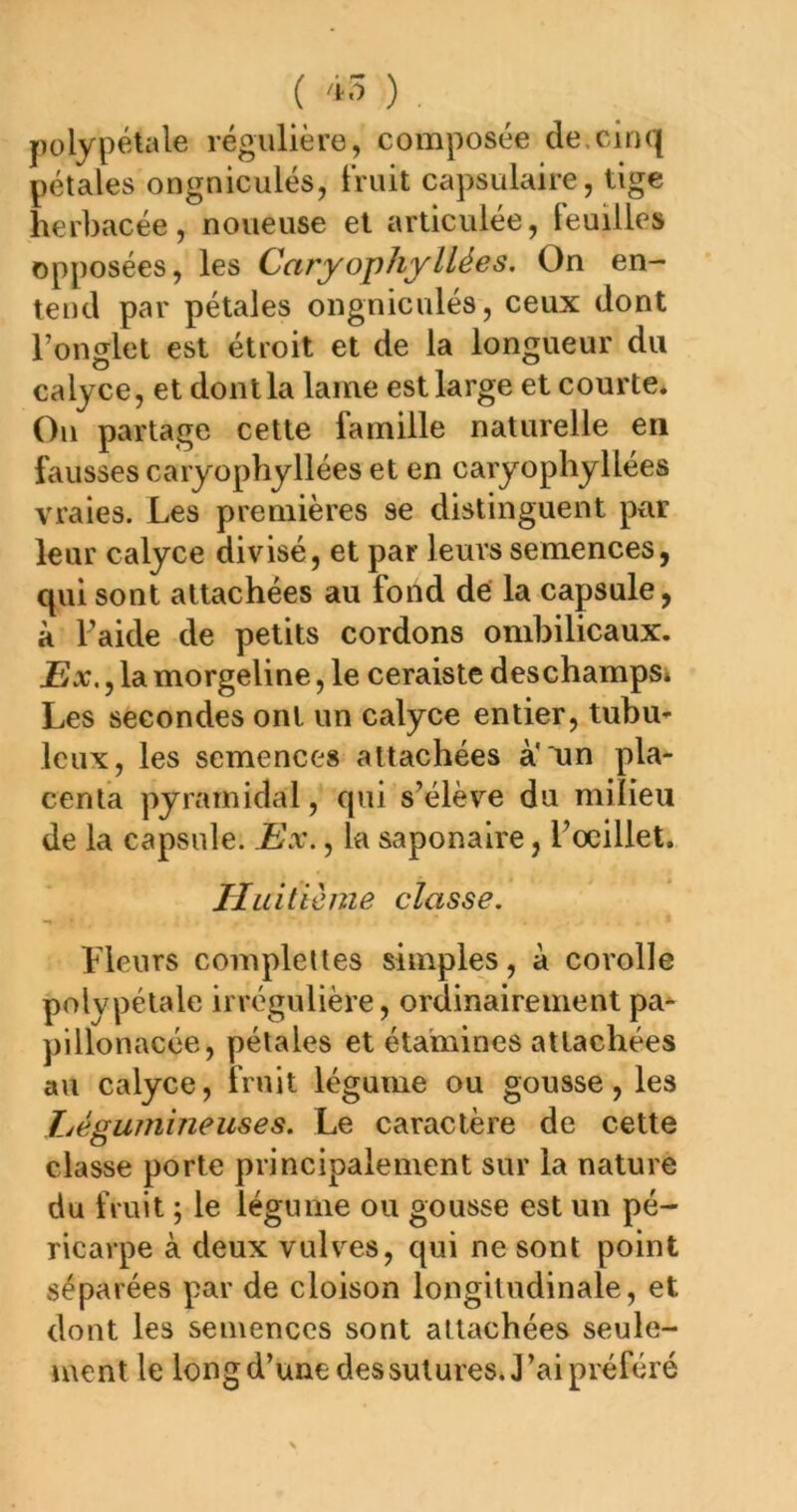 ( ) polypétale régulière, composée de.cinq pétales ongniculés, truit capsulaire, tige herbacée, noueuse et articulée, Feuilles opposées, les CaryophyUées. On en- tend par pétales ongniculés, ceux dont l’onglet est étroit et de la longueur du calyce, et dont la lame est large et courte* Ou partage cette famille naturelle en fausses caryophyllées et en caryophyllées vraies. Les premières se distinguent par leur calyce divisé, et par leurs semences, qui sont attachées au fond dé la capsule, à Faide de petits cordons ombilicaux. Ex., la morgeline, le ceraiste deschampsi Les secondes ont un calyce entier, tubu- leux, les semences attachées à'un pla- centa pyramidal, qui s’élève du milieu de la capsule. Ex., la saponaire, Focillet. Huitième classe. Fleurs compleltes simples, a corolle polypétale irrégulière, ordinairement pa- plllonacée, pétales et étamines attachées au calyce, fruit légume ou gousse, les Ljégumineuses. Le caractère de cette classe porte principalement sur la nature du fruit ; le légume ou gousse est un pé- ricarpe à deux vulves, qui ne sont point séparées par de cloison longitudinale, et dont les semences sont attachées seule- ment le longd’unedessutures. J’ai préféré