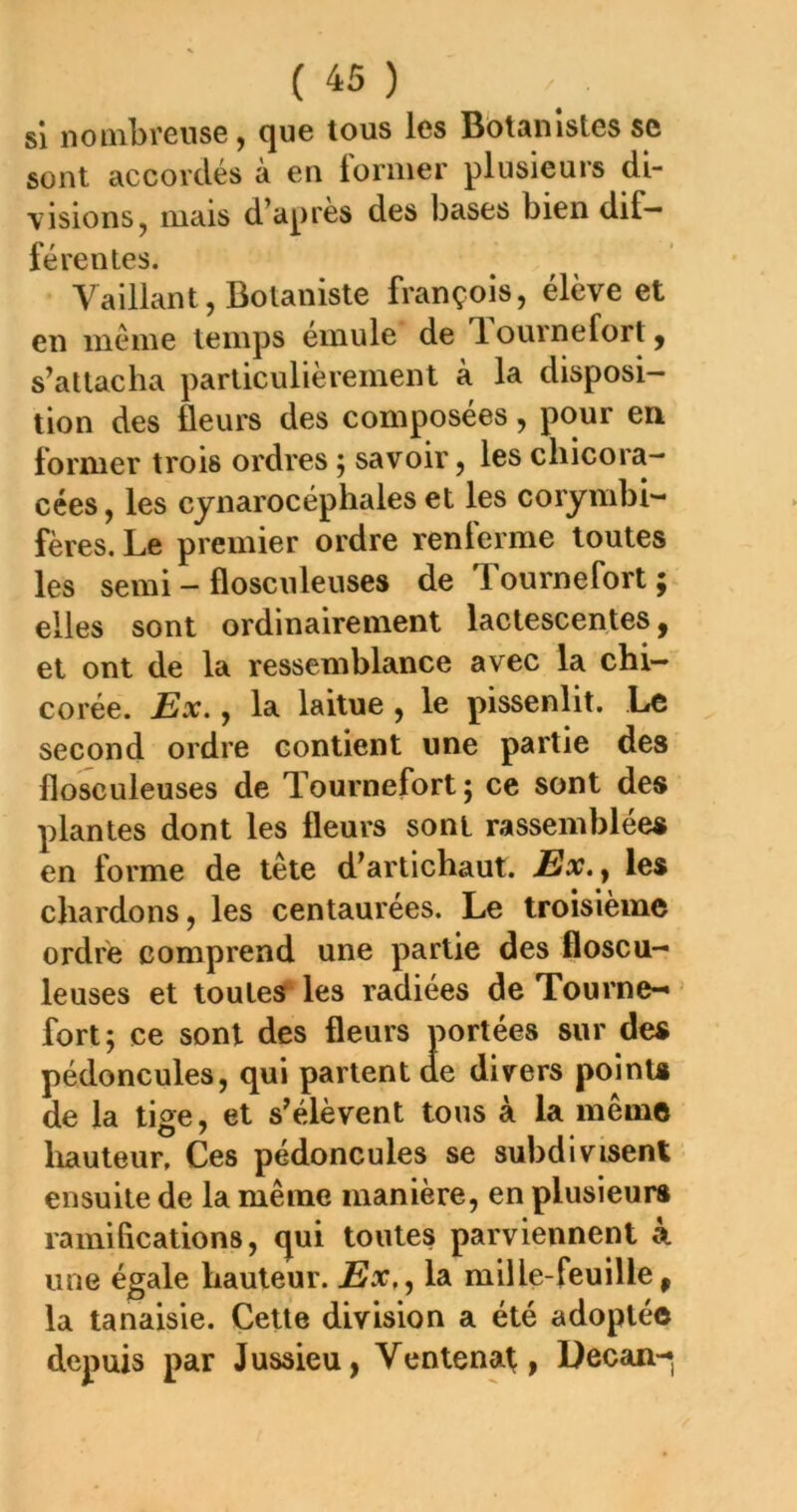 SI noinbrense, que tous les Bbtanistes se sont accordés à en former plusieurs di- visions, mais d’après des bases bien dif- férentes. Vaillant, Botaniste françois, élève et en meme temps einule de T.ournefortj s’attacha particulièrement à la disposi- tion des fleurs des composées, pour en former trois ordres ^ savoir, les chicora- cées, les cjnarocéphales et les corymbi- fères. Le premier ordre renferme toutes les semi — flosculeuses de Tournefort ÿ elles sont ordinairement lactescentes, et ont de la ressemblance avec la chi- corée. Ex., la laitue , le pissenlit. Le second ordre contient une partie des flosculeuses de Tournefort ; ce sont des plantes dont les fleurs sont rassemblées en forme de tête d’artichaut. Ex. y les chardons, les centaurées. Le troisième ordre comprend une partie des floscu- leuses et toutes les radiées de Tourne- ’ fort; ce sont des fleurs portées sur des pédoncules, qui partent de divers points de la tige, et s’élèvent tous à la même liauteur. Ces pédoncules se subdivisent ensuite de la même manière, en plusieurs ramifications, qui toutes parviennent à une égale hauteur. Ex,, la mil le-feuille, la tanaisie. Cette division a été adoptée depuis par Jussieu, Ventenat, üecan-