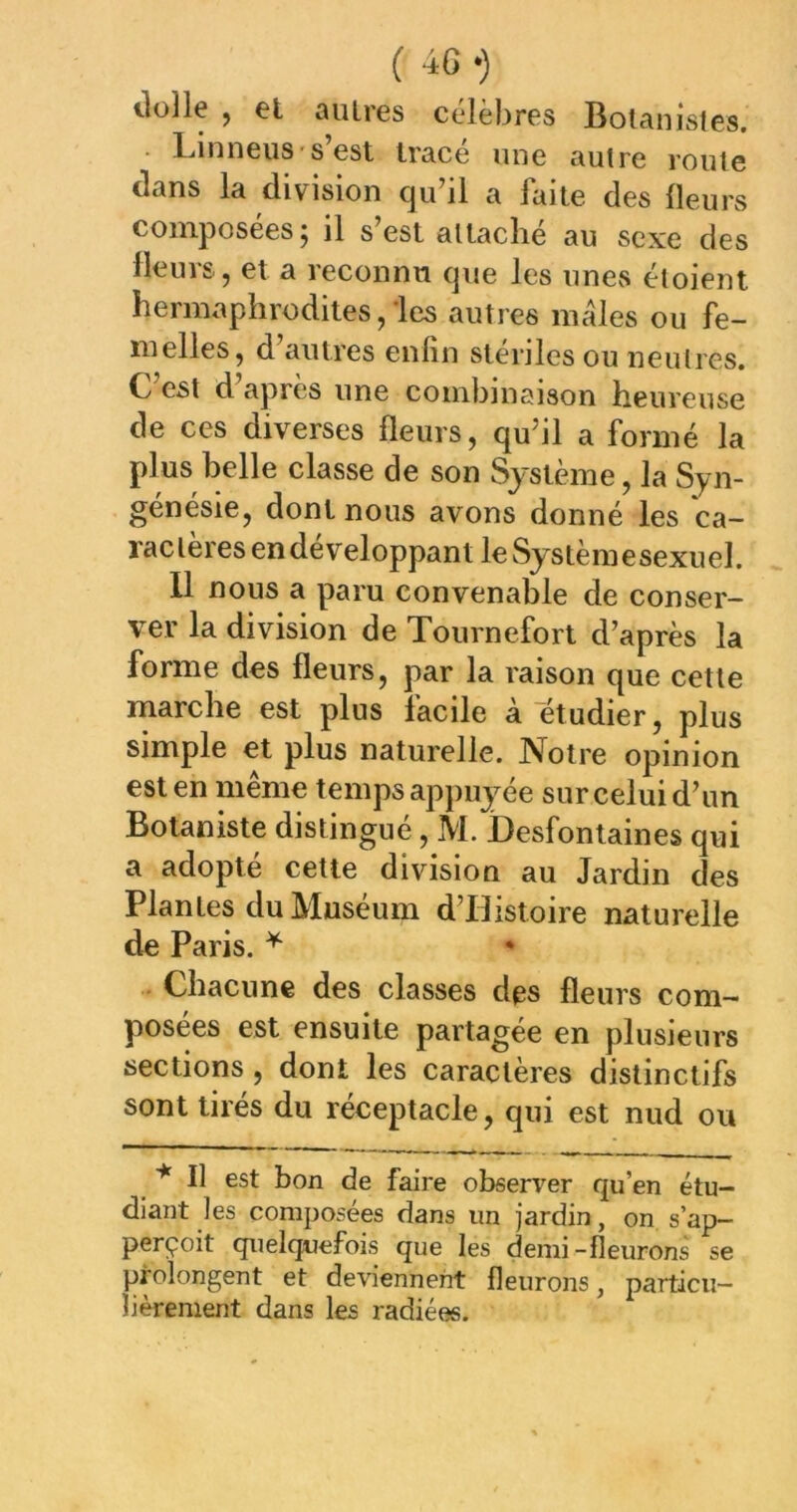 ( -ic *) ilolle , el autres célèbres Botanistes. • LinneiiS's’est tracé une autre rouie dans la division qu’il a faite des Heurs composées; il s’est attaché au sexe des Heurs, et a reconnu que les unevS étoient hermaphrodites,-les autres males ou fe- melles, d’autres enfin stériles ou neulres. C’est d’après une combinaison heureuse de ces diverses fleurs, qu’il a formé la plus belle classe de son Système, la Syn- génésie, dont nous avons donné les ca- ractères en développant le Systèmesexuel. 11 nous a paru convenable de conser- ver la division de Tournefort d’après la forme des fleurs, par la raison que cette marche est plus facile à etudier, plus simple et plus naturelle. Notre opinion est en même temps appuyée sur celui d’un Botaniste distingué, M. Desfontaines qui a adopté cette division au Jardin des Plantes du Muséum d’Histoire naturelle de Paris. ^ Chacune des classes des fleurs com- posées est ensuite partagée en plusieurs sections , dont les caractères distinctifs sont tirés du réceptacle, qui est nud ou * Il est bon de faire observer qu’en étu- diant les composées dans un jardin, on s’ap— perçoit quelquefois que les demi -fleurons se prolongent et deviennent fleurons, particu- lièrement dans les radiées.