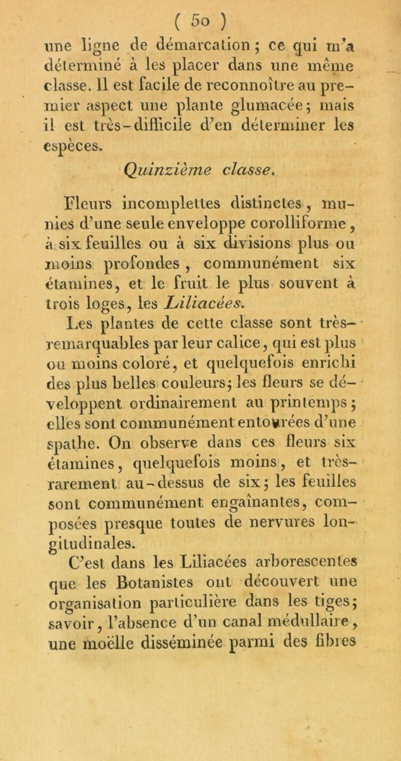 une ligne de démarcation ; ce qui m^a déterminé à les placer dans une même classe. 11 est facile de reconnoîlre au pre- mier aspect une plante glumacée; mais il est très-difficile d’en déterminer les espèces. Quinzième classe. Fleurs incomplelles distinctes, mu- nies d’une seule enveloppe corolliforme , à six feuilles ou à six divisions plus ou moins profondes , communément six étamines, et le fruit le plus souvent à trois loges, les Liliacées. Les plantes de cette classe sont très- remarquables par leur calice, qui est plus ou moins coloré, et quelquefois enrichi des plus belles'couleurs j les fleurs se dé- veloppent ordinairement au printemps; elles sont communément entourées d’une spathe. On observe dans ces fleurs six étamines, quelquefois moins, et très- rarement au - dessus de six ; les feuilles sont communément engainantes, com- posées presque toutes de nervures lon- gitudinales. C’est dans les Liliacées arborescentes que les Botanistes ont découvert une organisation particulière dans les tiges; savoir, l’absence d’un canal médullaire , une moelle disséminée parmi des fibres