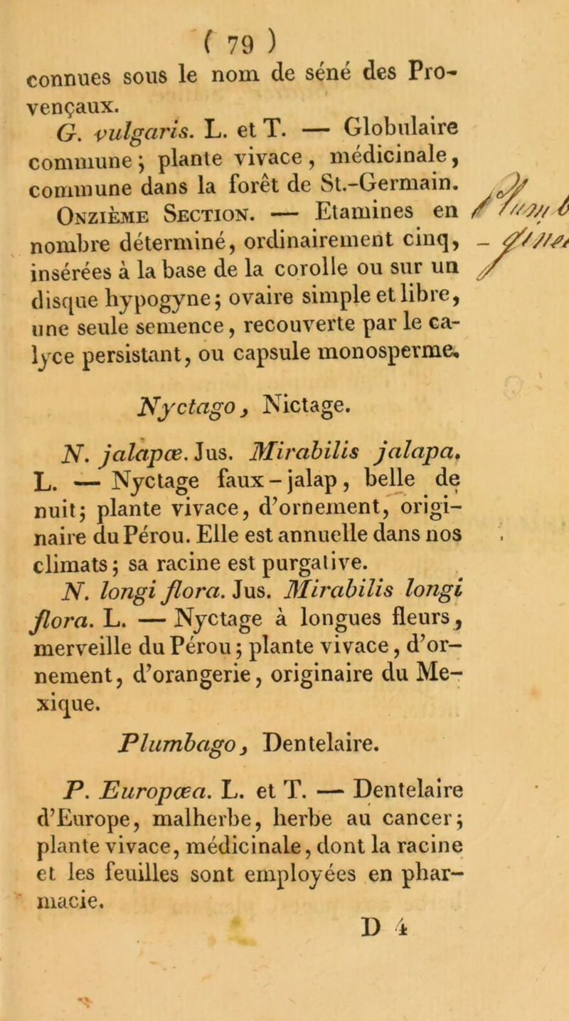 '( 79 ) connues sous le nom de séné des Pro- vençaux. G. vulgarh. L. et T. — Globulaire commune \ plante vivace , médicinale ^ commune dans la forêt de St.-Germain. ^ Onzième Section. — Etamines en nombre déterminé, ordinairement cinq, insérées à la base de la corolle ou sur un / disque bypogyne; ovaire simple et libre, une seule semence, recouverte par le ca- lyce persistant, ou capsule monosperme. NyctagOy Nictage. N. jalàpœ. Jus. Mirabilis jaîapa, L. — Nyctage faux - jalap, belle de nuit5 plante vivace, d^ornement, origi- naire du Pérou. Elle est annuelle dans nos climats; sa racine est purgative. N, longi flora. Jus. Mirabilis longi Jlora. L. —Nyctage à longues fleurs , merveille du Pérou ; plante vivace, d’or- nement, d’orangerie, originaire du Me-r xique. P lumbago y Den telaire, P. Europœa. L. et T. —- Dentelaire d’Europe, malherbe, herbe au cancer; plante vivace, médicinale, dont la racine et les feuilles sont employées en phar- macie.