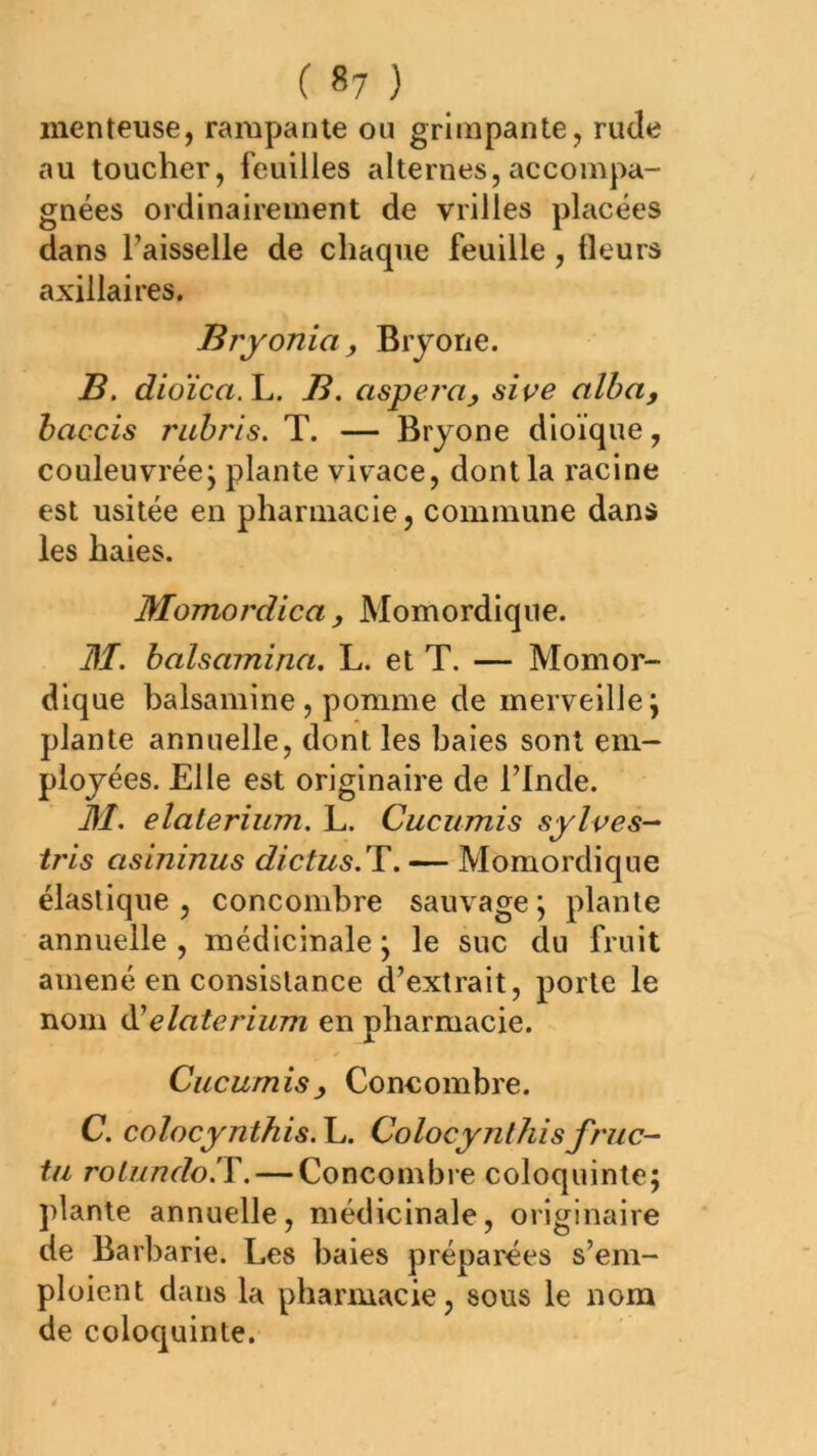 ( «7 ) menteuse, rampante ou grimpante, rude au toucher, feuilles alternes, accompa- gnées ordinairement de vrilles placées dans Faisselle de chaque feuille, fleurs axillaires. Bryonia, Brjone. B. dioïca.Yj. B. asyera^ siçe alba, haccis rahris. T. — Brjone dioïque, couleuvréej plante viv'ace, dont la racine est usitée en pharmacie, commune dans les haies. Momordica , Momordique. M. balsamina. L. et T. — Momor- dique balsamine, pomme de merveille j plante annuelle, dont les baies sont em- ployées. Elle est originaire de Flnde. M, elaterium. L. Cucumis sylves-^ tris asininus dictus.T. — Momordique élastique , concombre sauvage ; plante annuelle , médicinale j le suc du fruit amené en consistance d’extrait, porte le nom ^elaterium en pharmacie. Cucumis y Coneombre. C. colocynthis. L. Colocynthis fruc- ta rolundolY. — Concombre coloquinte; ])lanle annuelle, médicinale, originaire de Barbarie. Les baies préparées s’em- ploient dans la pharmacie, sous le nom de coloquinte.